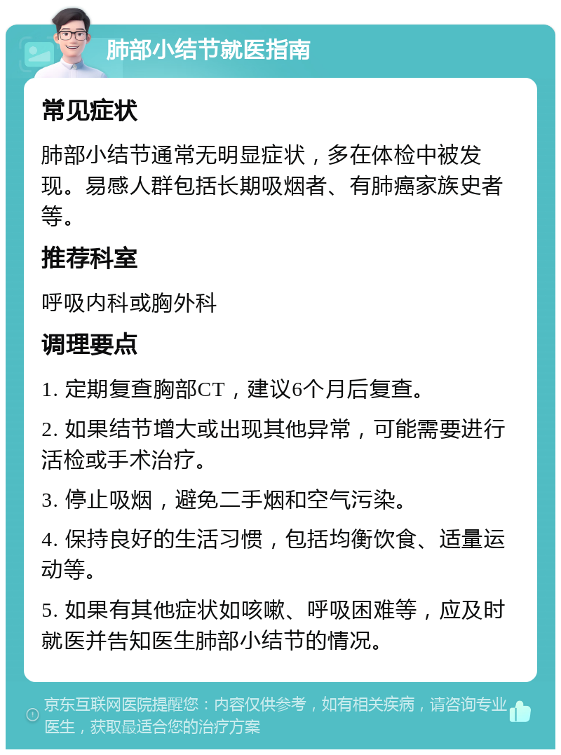 肺部小结节就医指南 常见症状 肺部小结节通常无明显症状，多在体检中被发现。易感人群包括长期吸烟者、有肺癌家族史者等。 推荐科室 呼吸内科或胸外科 调理要点 1. 定期复查胸部CT，建议6个月后复查。 2. 如果结节增大或出现其他异常，可能需要进行活检或手术治疗。 3. 停止吸烟，避免二手烟和空气污染。 4. 保持良好的生活习惯，包括均衡饮食、适量运动等。 5. 如果有其他症状如咳嗽、呼吸困难等，应及时就医并告知医生肺部小结节的情况。