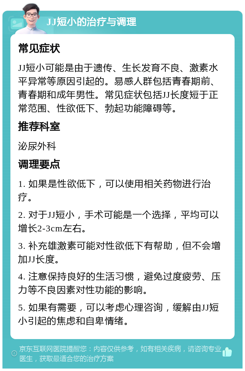 JJ短小的治疗与调理 常见症状 JJ短小可能是由于遗传、生长发育不良、激素水平异常等原因引起的。易感人群包括青春期前、青春期和成年男性。常见症状包括JJ长度短于正常范围、性欲低下、勃起功能障碍等。 推荐科室 泌尿外科 调理要点 1. 如果是性欲低下，可以使用相关药物进行治疗。 2. 对于JJ短小，手术可能是一个选择，平均可以增长2-3cm左右。 3. 补充雄激素可能对性欲低下有帮助，但不会增加JJ长度。 4. 注意保持良好的生活习惯，避免过度疲劳、压力等不良因素对性功能的影响。 5. 如果有需要，可以考虑心理咨询，缓解由JJ短小引起的焦虑和自卑情绪。