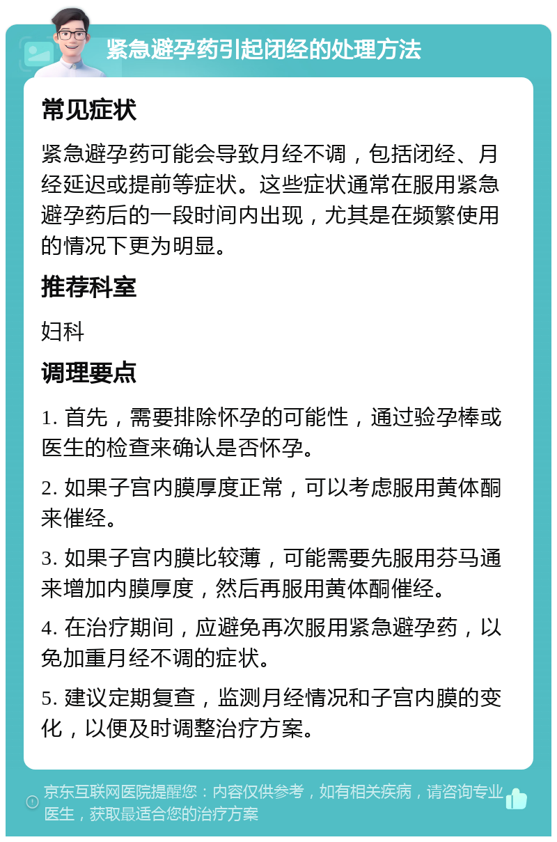 紧急避孕药引起闭经的处理方法 常见症状 紧急避孕药可能会导致月经不调，包括闭经、月经延迟或提前等症状。这些症状通常在服用紧急避孕药后的一段时间内出现，尤其是在频繁使用的情况下更为明显。 推荐科室 妇科 调理要点 1. 首先，需要排除怀孕的可能性，通过验孕棒或医生的检查来确认是否怀孕。 2. 如果子宫内膜厚度正常，可以考虑服用黄体酮来催经。 3. 如果子宫内膜比较薄，可能需要先服用芬马通来增加内膜厚度，然后再服用黄体酮催经。 4. 在治疗期间，应避免再次服用紧急避孕药，以免加重月经不调的症状。 5. 建议定期复查，监测月经情况和子宫内膜的变化，以便及时调整治疗方案。