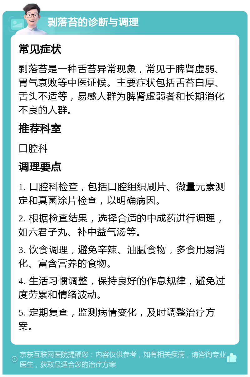 剥落苔的诊断与调理 常见症状 剥落苔是一种舌苔异常现象，常见于脾肾虚弱、胃气衰败等中医证候。主要症状包括舌苔白厚、舌头不适等，易感人群为脾肾虚弱者和长期消化不良的人群。 推荐科室 口腔科 调理要点 1. 口腔科检查，包括口腔组织刷片、微量元素测定和真菌涂片检查，以明确病因。 2. 根据检查结果，选择合适的中成药进行调理，如六君子丸、补中益气汤等。 3. 饮食调理，避免辛辣、油腻食物，多食用易消化、富含营养的食物。 4. 生活习惯调整，保持良好的作息规律，避免过度劳累和情绪波动。 5. 定期复查，监测病情变化，及时调整治疗方案。