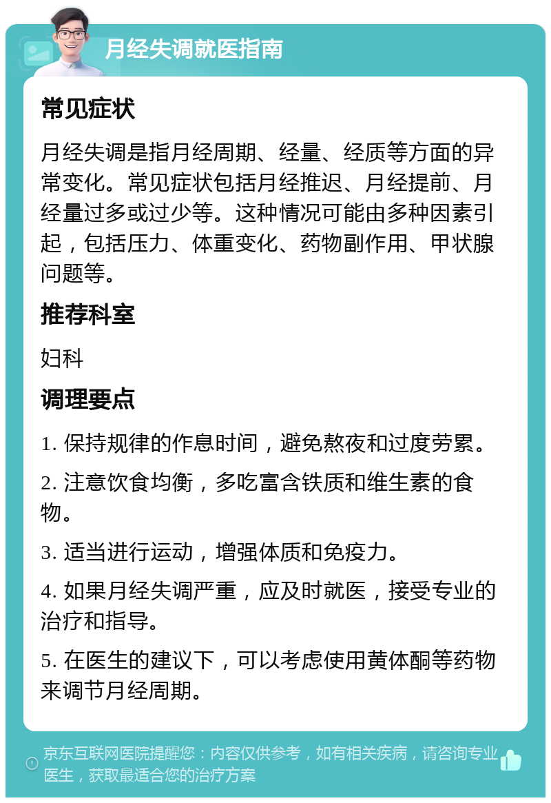 月经失调就医指南 常见症状 月经失调是指月经周期、经量、经质等方面的异常变化。常见症状包括月经推迟、月经提前、月经量过多或过少等。这种情况可能由多种因素引起，包括压力、体重变化、药物副作用、甲状腺问题等。 推荐科室 妇科 调理要点 1. 保持规律的作息时间，避免熬夜和过度劳累。 2. 注意饮食均衡，多吃富含铁质和维生素的食物。 3. 适当进行运动，增强体质和免疫力。 4. 如果月经失调严重，应及时就医，接受专业的治疗和指导。 5. 在医生的建议下，可以考虑使用黄体酮等药物来调节月经周期。