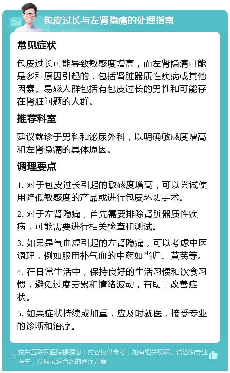 包皮过长与左肾隐痛的处理指南 常见症状 包皮过长可能导致敏感度增高，而左肾隐痛可能是多种原因引起的，包括肾脏器质性疾病或其他因素。易感人群包括有包皮过长的男性和可能存在肾脏问题的人群。 推荐科室 建议就诊于男科和泌尿外科，以明确敏感度增高和左肾隐痛的具体原因。 调理要点 1. 对于包皮过长引起的敏感度增高，可以尝试使用降低敏感度的产品或进行包皮环切手术。 2. 对于左肾隐痛，首先需要排除肾脏器质性疾病，可能需要进行相关检查和测试。 3. 如果是气血虚引起的左肾隐痛，可以考虑中医调理，例如服用补气血的中药如当归、黄芪等。 4. 在日常生活中，保持良好的生活习惯和饮食习惯，避免过度劳累和情绪波动，有助于改善症状。 5. 如果症状持续或加重，应及时就医，接受专业的诊断和治疗。