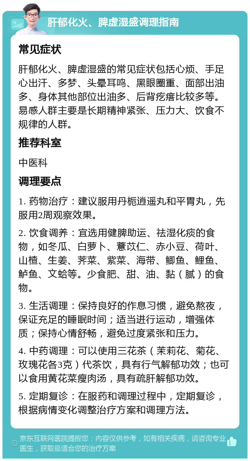 肝郁化火、脾虚湿盛调理指南 常见症状 肝郁化火、脾虚湿盛的常见症状包括心烦、手足心出汗、多梦、头晕耳鸣、黑眼圈重、面部出油多、身体其他部位出油多、后背疙瘩比较多等。易感人群主要是长期精神紧张、压力大、饮食不规律的人群。 推荐科室 中医科 调理要点 1. 药物治疗：建议服用丹栀逍遥丸和平胃丸，先服用2周观察效果。 2. 饮食调养：宜选用健脾助运、祛湿化痰的食物，如冬瓜、白萝卜、薏苡仁、赤小豆、荷叶、山楂、生姜、荠菜、紫菜、海带、鲫鱼、鲤鱼、鲈鱼、文蛤等。少食肥、甜、油、黏（腻）的食物。 3. 生活调理：保持良好的作息习惯，避免熬夜，保证充足的睡眠时间；适当进行运动，增强体质；保持心情舒畅，避免过度紧张和压力。 4. 中药调理：可以使用三花茶（茉莉花、菊花、玫瑰花各3克）代茶饮，具有行气解郁功效；也可以食用黄花菜瘦肉汤，具有疏肝解郁功效。 5. 定期复诊：在服药和调理过程中，定期复诊，根据病情变化调整治疗方案和调理方法。