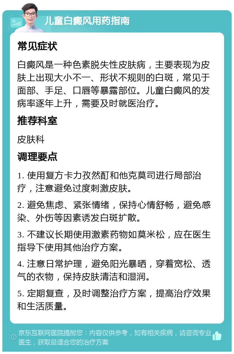 儿童白癜风用药指南 常见症状 白癜风是一种色素脱失性皮肤病，主要表现为皮肤上出现大小不一、形状不规则的白斑，常见于面部、手足、口唇等暴露部位。儿童白癜风的发病率逐年上升，需要及时就医治疗。 推荐科室 皮肤科 调理要点 1. 使用复方卡力孜然酊和他克莫司进行局部治疗，注意避免过度刺激皮肤。 2. 避免焦虑、紧张情绪，保持心情舒畅，避免感染、外伤等因素诱发白斑扩散。 3. 不建议长期使用激素药物如莫米松，应在医生指导下使用其他治疗方案。 4. 注意日常护理，避免阳光暴晒，穿着宽松、透气的衣物，保持皮肤清洁和湿润。 5. 定期复查，及时调整治疗方案，提高治疗效果和生活质量。