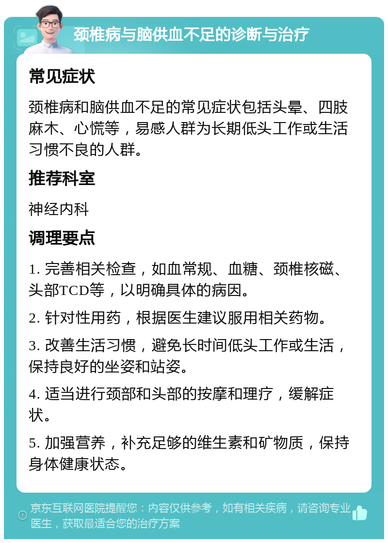 颈椎病与脑供血不足的诊断与治疗 常见症状 颈椎病和脑供血不足的常见症状包括头晕、四肢麻木、心慌等，易感人群为长期低头工作或生活习惯不良的人群。 推荐科室 神经内科 调理要点 1. 完善相关检查，如血常规、血糖、颈椎核磁、头部TCD等，以明确具体的病因。 2. 针对性用药，根据医生建议服用相关药物。 3. 改善生活习惯，避免长时间低头工作或生活，保持良好的坐姿和站姿。 4. 适当进行颈部和头部的按摩和理疗，缓解症状。 5. 加强营养，补充足够的维生素和矿物质，保持身体健康状态。