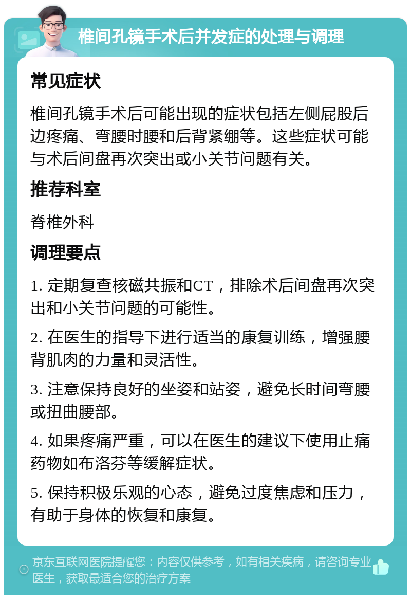 椎间孔镜手术后并发症的处理与调理 常见症状 椎间孔镜手术后可能出现的症状包括左侧屁股后边疼痛、弯腰时腰和后背紧绷等。这些症状可能与术后间盘再次突出或小关节问题有关。 推荐科室 脊椎外科 调理要点 1. 定期复查核磁共振和CT，排除术后间盘再次突出和小关节问题的可能性。 2. 在医生的指导下进行适当的康复训练，增强腰背肌肉的力量和灵活性。 3. 注意保持良好的坐姿和站姿，避免长时间弯腰或扭曲腰部。 4. 如果疼痛严重，可以在医生的建议下使用止痛药物如布洛芬等缓解症状。 5. 保持积极乐观的心态，避免过度焦虑和压力，有助于身体的恢复和康复。