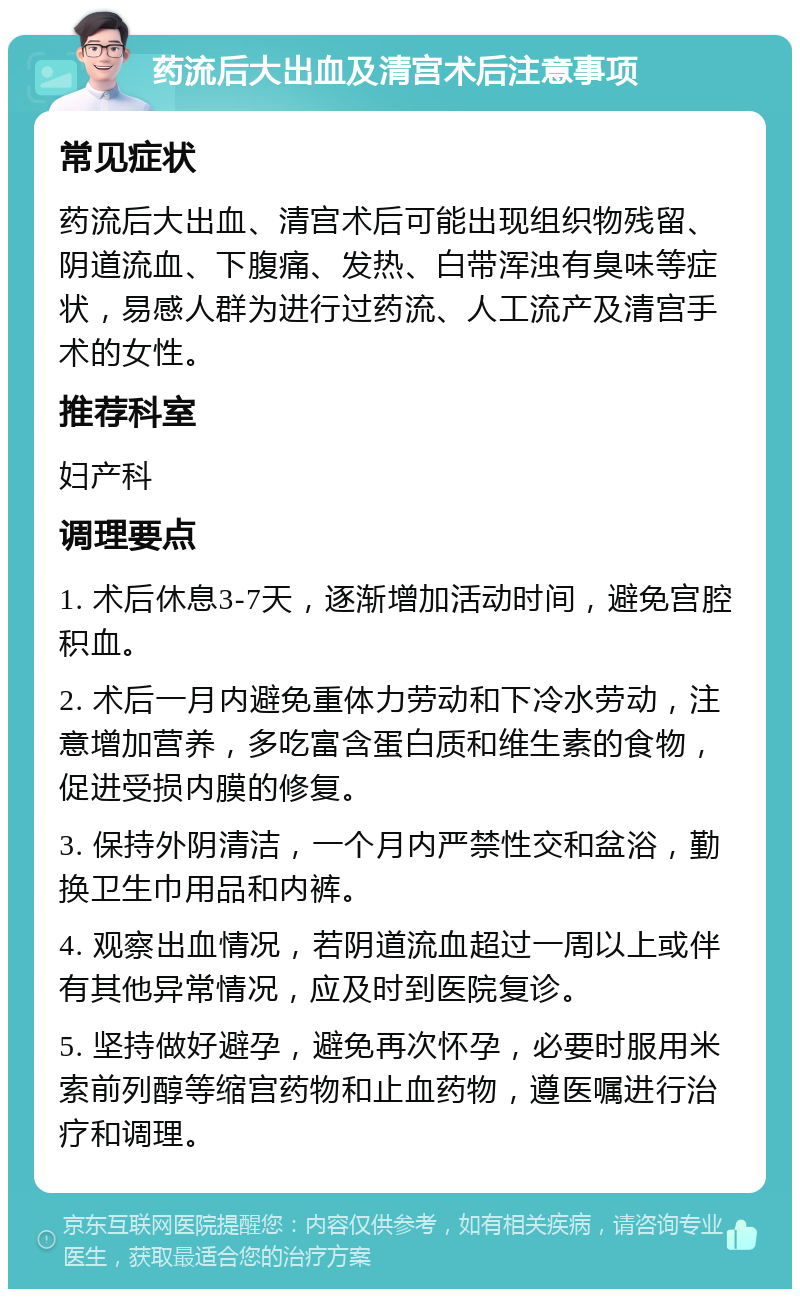 药流后大出血及清宫术后注意事项 常见症状 药流后大出血、清宫术后可能出现组织物残留、阴道流血、下腹痛、发热、白带浑浊有臭味等症状，易感人群为进行过药流、人工流产及清宫手术的女性。 推荐科室 妇产科 调理要点 1. 术后休息3-7天，逐渐增加活动时间，避免宫腔积血。 2. 术后一月内避免重体力劳动和下冷水劳动，注意增加营养，多吃富含蛋白质和维生素的食物，促进受损内膜的修复。 3. 保持外阴清洁，一个月内严禁性交和盆浴，勤换卫生巾用品和内裤。 4. 观察出血情况，若阴道流血超过一周以上或伴有其他异常情况，应及时到医院复诊。 5. 坚持做好避孕，避免再次怀孕，必要时服用米索前列醇等缩宫药物和止血药物，遵医嘱进行治疗和调理。