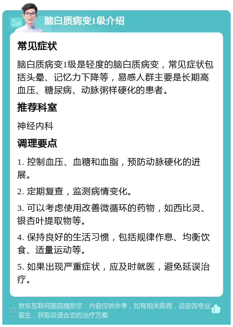 脑白质病变1级介绍 常见症状 脑白质病变1级是轻度的脑白质病变，常见症状包括头晕、记忆力下降等，易感人群主要是长期高血压、糖尿病、动脉粥样硬化的患者。 推荐科室 神经内科 调理要点 1. 控制血压、血糖和血脂，预防动脉硬化的进展。 2. 定期复查，监测病情变化。 3. 可以考虑使用改善微循环的药物，如西比灵、银杏叶提取物等。 4. 保持良好的生活习惯，包括规律作息、均衡饮食、适量运动等。 5. 如果出现严重症状，应及时就医，避免延误治疗。