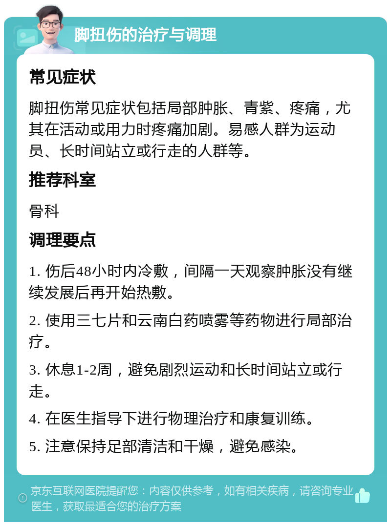 脚扭伤的治疗与调理 常见症状 脚扭伤常见症状包括局部肿胀、青紫、疼痛，尤其在活动或用力时疼痛加剧。易感人群为运动员、长时间站立或行走的人群等。 推荐科室 骨科 调理要点 1. 伤后48小时内冷敷，间隔一天观察肿胀没有继续发展后再开始热敷。 2. 使用三七片和云南白药喷雾等药物进行局部治疗。 3. 休息1-2周，避免剧烈运动和长时间站立或行走。 4. 在医生指导下进行物理治疗和康复训练。 5. 注意保持足部清洁和干燥，避免感染。