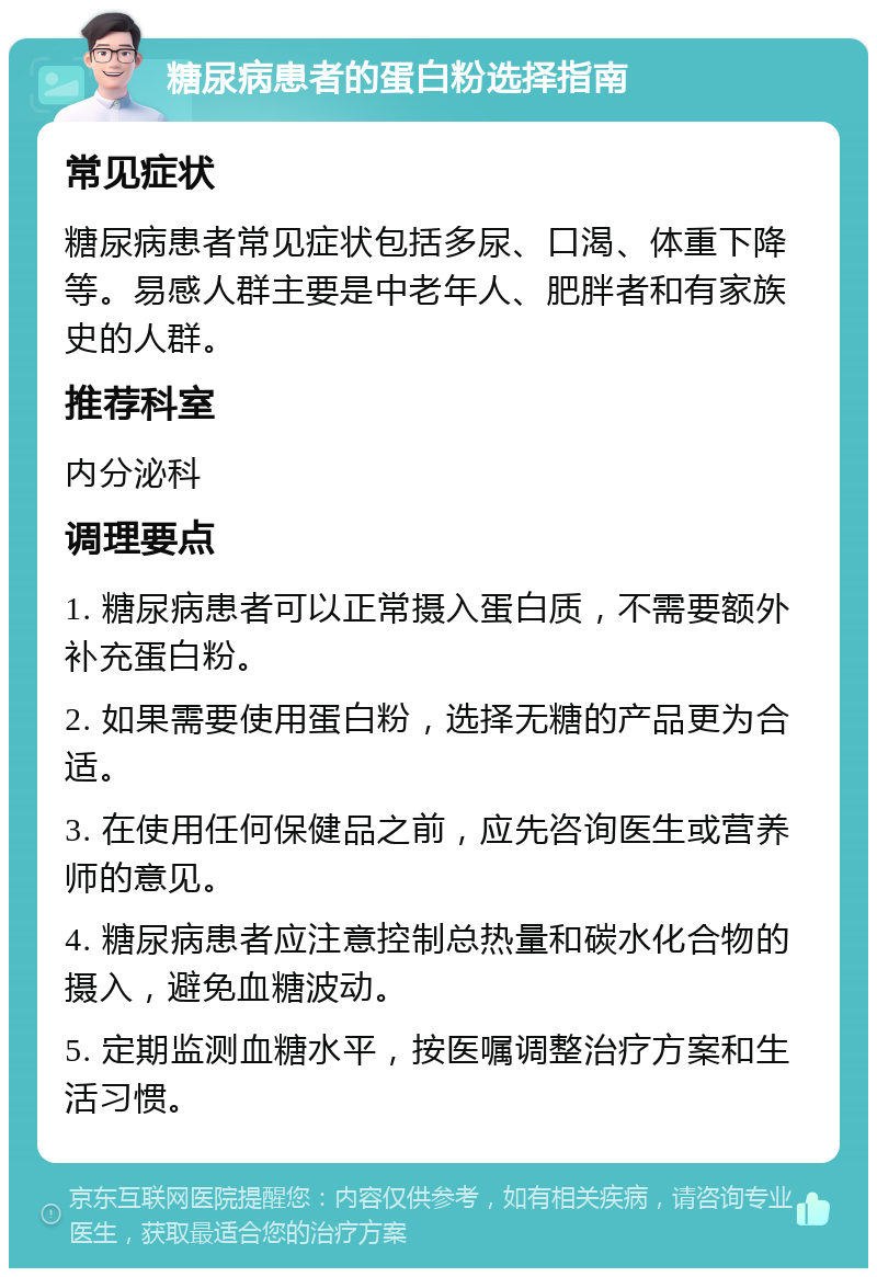 糖尿病患者的蛋白粉选择指南 常见症状 糖尿病患者常见症状包括多尿、口渴、体重下降等。易感人群主要是中老年人、肥胖者和有家族史的人群。 推荐科室 内分泌科 调理要点 1. 糖尿病患者可以正常摄入蛋白质，不需要额外补充蛋白粉。 2. 如果需要使用蛋白粉，选择无糖的产品更为合适。 3. 在使用任何保健品之前，应先咨询医生或营养师的意见。 4. 糖尿病患者应注意控制总热量和碳水化合物的摄入，避免血糖波动。 5. 定期监测血糖水平，按医嘱调整治疗方案和生活习惯。