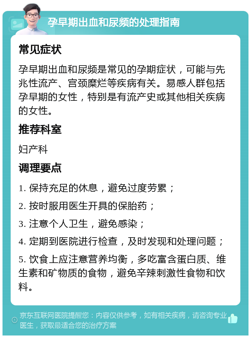 孕早期出血和尿频的处理指南 常见症状 孕早期出血和尿频是常见的孕期症状，可能与先兆性流产、宫颈糜烂等疾病有关。易感人群包括孕早期的女性，特别是有流产史或其他相关疾病的女性。 推荐科室 妇产科 调理要点 1. 保持充足的休息，避免过度劳累； 2. 按时服用医生开具的保胎药； 3. 注意个人卫生，避免感染； 4. 定期到医院进行检查，及时发现和处理问题； 5. 饮食上应注意营养均衡，多吃富含蛋白质、维生素和矿物质的食物，避免辛辣刺激性食物和饮料。