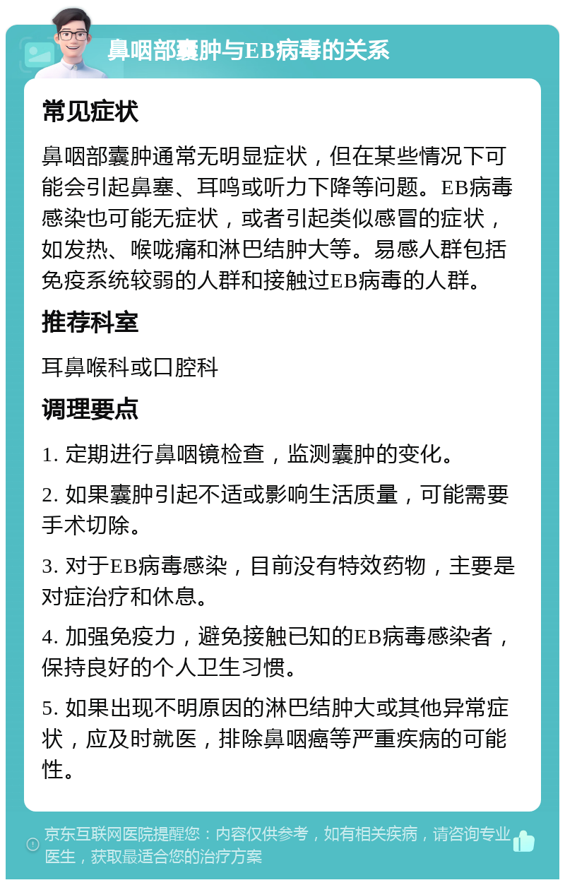 鼻咽部囊肿与EB病毒的关系 常见症状 鼻咽部囊肿通常无明显症状，但在某些情况下可能会引起鼻塞、耳鸣或听力下降等问题。EB病毒感染也可能无症状，或者引起类似感冒的症状，如发热、喉咙痛和淋巴结肿大等。易感人群包括免疫系统较弱的人群和接触过EB病毒的人群。 推荐科室 耳鼻喉科或口腔科 调理要点 1. 定期进行鼻咽镜检查，监测囊肿的变化。 2. 如果囊肿引起不适或影响生活质量，可能需要手术切除。 3. 对于EB病毒感染，目前没有特效药物，主要是对症治疗和休息。 4. 加强免疫力，避免接触已知的EB病毒感染者，保持良好的个人卫生习惯。 5. 如果出现不明原因的淋巴结肿大或其他异常症状，应及时就医，排除鼻咽癌等严重疾病的可能性。