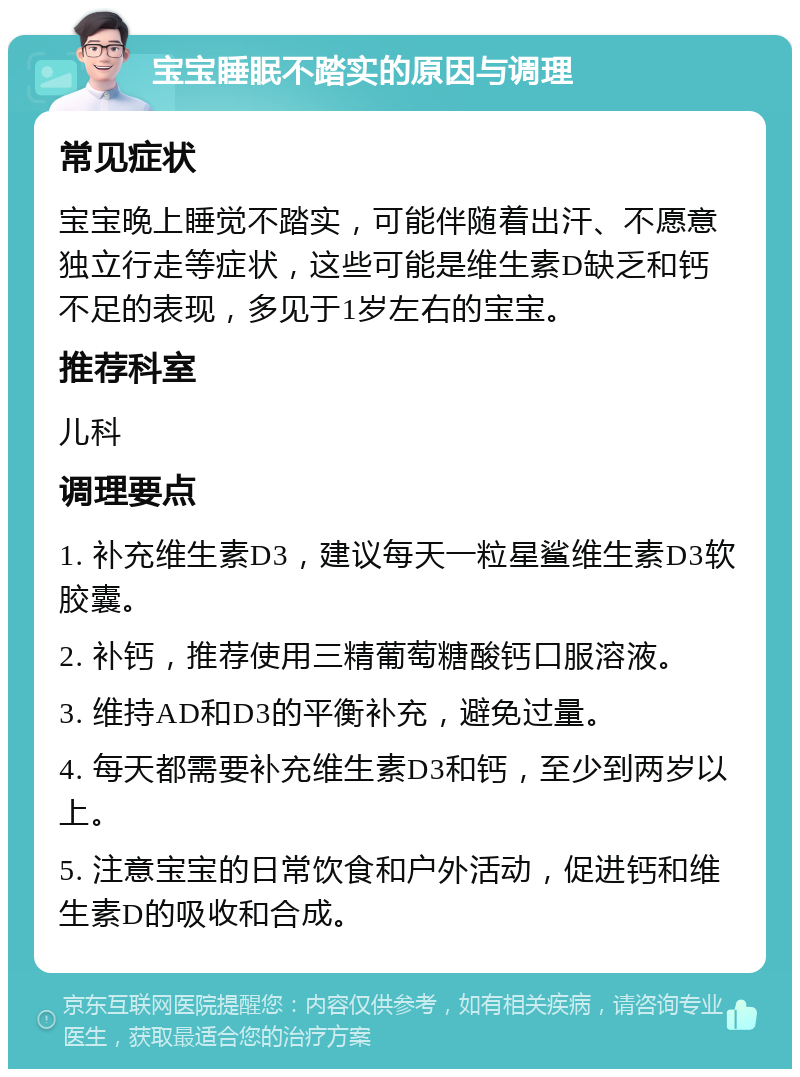 宝宝睡眠不踏实的原因与调理 常见症状 宝宝晚上睡觉不踏实，可能伴随着出汗、不愿意独立行走等症状，这些可能是维生素D缺乏和钙不足的表现，多见于1岁左右的宝宝。 推荐科室 儿科 调理要点 1. 补充维生素D3，建议每天一粒星鲨维生素D3软胶囊。 2. 补钙，推荐使用三精葡萄糖酸钙口服溶液。 3. 维持AD和D3的平衡补充，避免过量。 4. 每天都需要补充维生素D3和钙，至少到两岁以上。 5. 注意宝宝的日常饮食和户外活动，促进钙和维生素D的吸收和合成。