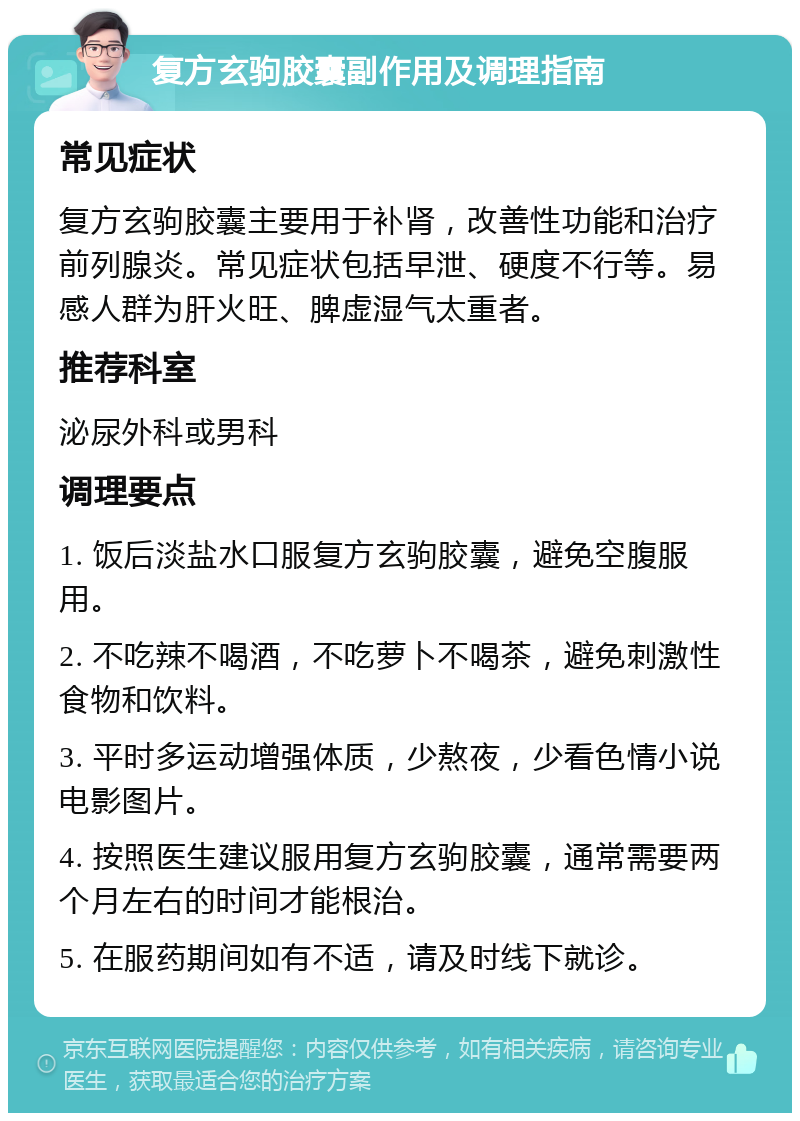 复方玄驹胶囊副作用及调理指南 常见症状 复方玄驹胶囊主要用于补肾，改善性功能和治疗前列腺炎。常见症状包括早泄、硬度不行等。易感人群为肝火旺、脾虚湿气太重者。 推荐科室 泌尿外科或男科 调理要点 1. 饭后淡盐水口服复方玄驹胶囊，避免空腹服用。 2. 不吃辣不喝酒，不吃萝卜不喝茶，避免刺激性食物和饮料。 3. 平时多运动增强体质，少熬夜，少看色情小说电影图片。 4. 按照医生建议服用复方玄驹胶囊，通常需要两个月左右的时间才能根治。 5. 在服药期间如有不适，请及时线下就诊。