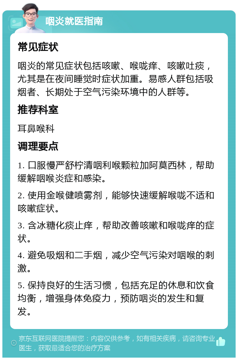 咽炎就医指南 常见症状 咽炎的常见症状包括咳嗽、喉咙痒、咳嗽吐痰，尤其是在夜间睡觉时症状加重。易感人群包括吸烟者、长期处于空气污染环境中的人群等。 推荐科室 耳鼻喉科 调理要点 1. 口服慢严舒柠清咽利喉颗粒加阿莫西林，帮助缓解咽喉炎症和感染。 2. 使用金喉健喷雾剂，能够快速缓解喉咙不适和咳嗽症状。 3. 含冰糖化痰止痒，帮助改善咳嗽和喉咙痒的症状。 4. 避免吸烟和二手烟，减少空气污染对咽喉的刺激。 5. 保持良好的生活习惯，包括充足的休息和饮食均衡，增强身体免疫力，预防咽炎的发生和复发。