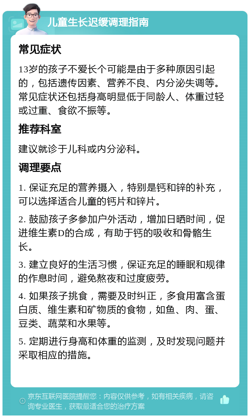 儿童生长迟缓调理指南 常见症状 13岁的孩子不爱长个可能是由于多种原因引起的，包括遗传因素、营养不良、内分泌失调等。常见症状还包括身高明显低于同龄人、体重过轻或过重、食欲不振等。 推荐科室 建议就诊于儿科或内分泌科。 调理要点 1. 保证充足的营养摄入，特别是钙和锌的补充，可以选择适合儿童的钙片和锌片。 2. 鼓励孩子多参加户外活动，增加日晒时间，促进维生素D的合成，有助于钙的吸收和骨骼生长。 3. 建立良好的生活习惯，保证充足的睡眠和规律的作息时间，避免熬夜和过度疲劳。 4. 如果孩子挑食，需要及时纠正，多食用富含蛋白质、维生素和矿物质的食物，如鱼、肉、蛋、豆类、蔬菜和水果等。 5. 定期进行身高和体重的监测，及时发现问题并采取相应的措施。