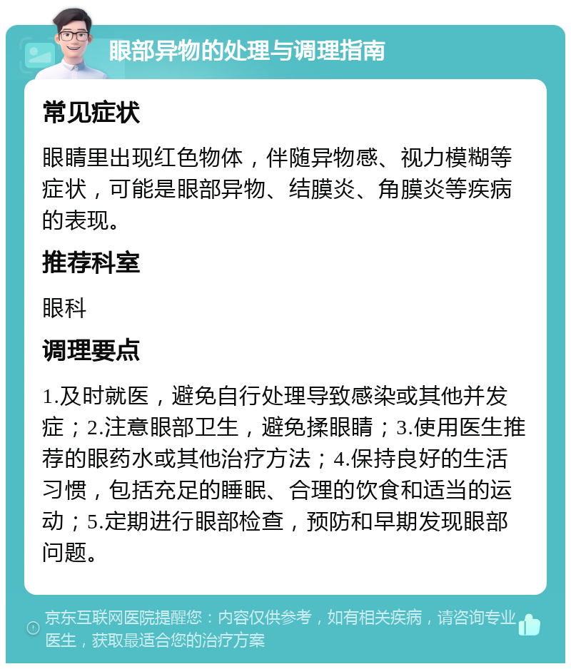 眼部异物的处理与调理指南 常见症状 眼睛里出现红色物体，伴随异物感、视力模糊等症状，可能是眼部异物、结膜炎、角膜炎等疾病的表现。 推荐科室 眼科 调理要点 1.及时就医，避免自行处理导致感染或其他并发症；2.注意眼部卫生，避免揉眼睛；3.使用医生推荐的眼药水或其他治疗方法；4.保持良好的生活习惯，包括充足的睡眠、合理的饮食和适当的运动；5.定期进行眼部检查，预防和早期发现眼部问题。