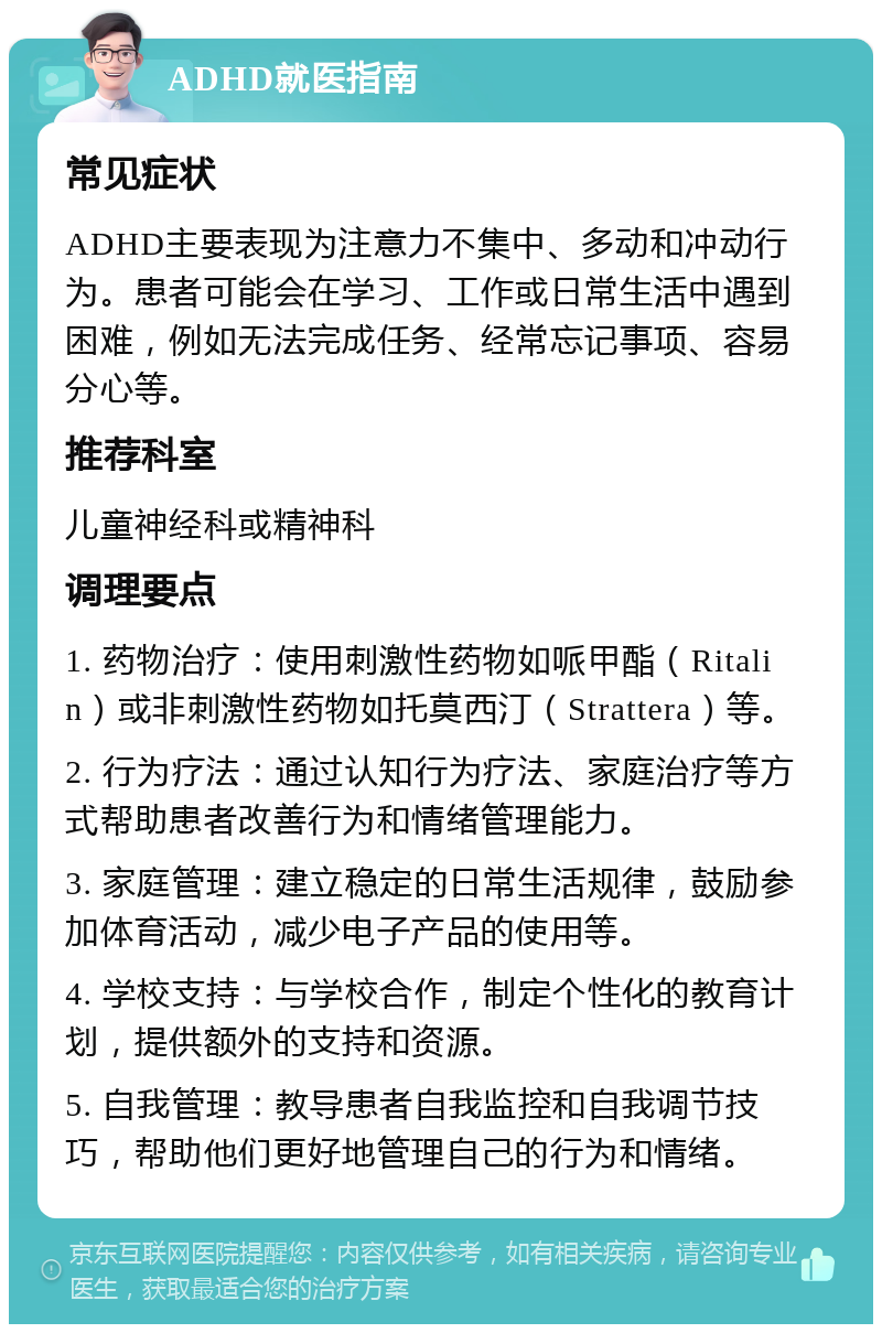 ADHD就医指南 常见症状 ADHD主要表现为注意力不集中、多动和冲动行为。患者可能会在学习、工作或日常生活中遇到困难，例如无法完成任务、经常忘记事项、容易分心等。 推荐科室 儿童神经科或精神科 调理要点 1. 药物治疗：使用刺激性药物如哌甲酯（Ritalin）或非刺激性药物如托莫西汀（Strattera）等。 2. 行为疗法：通过认知行为疗法、家庭治疗等方式帮助患者改善行为和情绪管理能力。 3. 家庭管理：建立稳定的日常生活规律，鼓励参加体育活动，减少电子产品的使用等。 4. 学校支持：与学校合作，制定个性化的教育计划，提供额外的支持和资源。 5. 自我管理：教导患者自我监控和自我调节技巧，帮助他们更好地管理自己的行为和情绪。