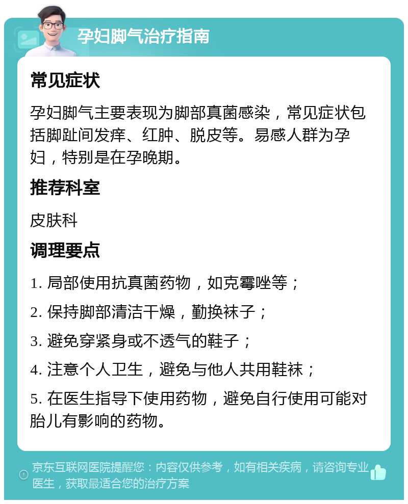 孕妇脚气治疗指南 常见症状 孕妇脚气主要表现为脚部真菌感染，常见症状包括脚趾间发痒、红肿、脱皮等。易感人群为孕妇，特别是在孕晚期。 推荐科室 皮肤科 调理要点 1. 局部使用抗真菌药物，如克霉唑等； 2. 保持脚部清洁干燥，勤换袜子； 3. 避免穿紧身或不透气的鞋子； 4. 注意个人卫生，避免与他人共用鞋袜； 5. 在医生指导下使用药物，避免自行使用可能对胎儿有影响的药物。