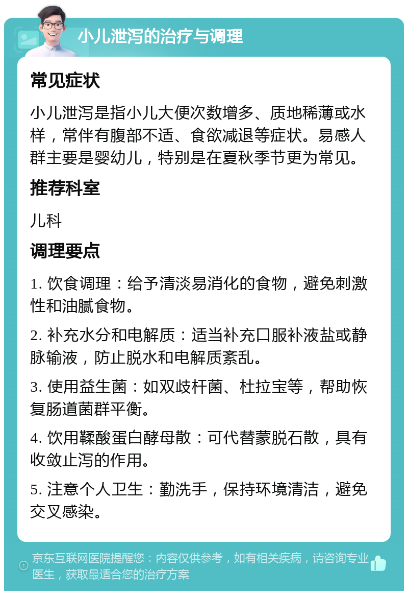 小儿泄泻的治疗与调理 常见症状 小儿泄泻是指小儿大便次数增多、质地稀薄或水样，常伴有腹部不适、食欲减退等症状。易感人群主要是婴幼儿，特别是在夏秋季节更为常见。 推荐科室 儿科 调理要点 1. 饮食调理：给予清淡易消化的食物，避免刺激性和油腻食物。 2. 补充水分和电解质：适当补充口服补液盐或静脉输液，防止脱水和电解质紊乱。 3. 使用益生菌：如双歧杆菌、杜拉宝等，帮助恢复肠道菌群平衡。 4. 饮用鞣酸蛋白酵母散：可代替蒙脱石散，具有收敛止泻的作用。 5. 注意个人卫生：勤洗手，保持环境清洁，避免交叉感染。