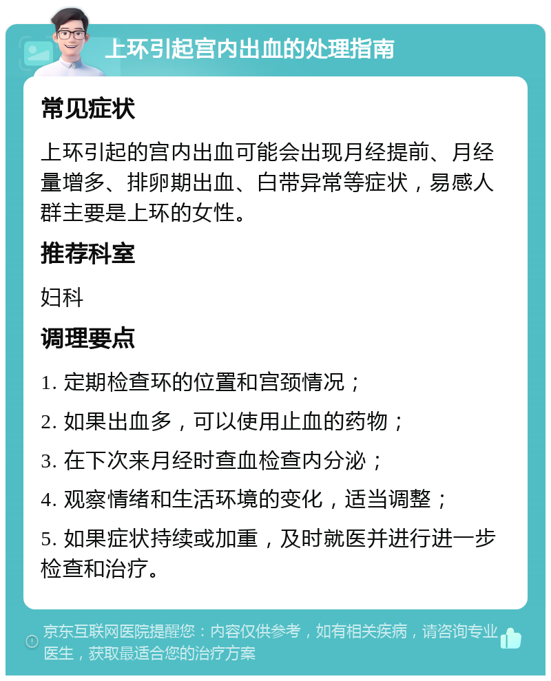 上环引起宫内出血的处理指南 常见症状 上环引起的宫内出血可能会出现月经提前、月经量增多、排卵期出血、白带异常等症状，易感人群主要是上环的女性。 推荐科室 妇科 调理要点 1. 定期检查环的位置和宫颈情况； 2. 如果出血多，可以使用止血的药物； 3. 在下次来月经时查血检查内分泌； 4. 观察情绪和生活环境的变化，适当调整； 5. 如果症状持续或加重，及时就医并进行进一步检查和治疗。