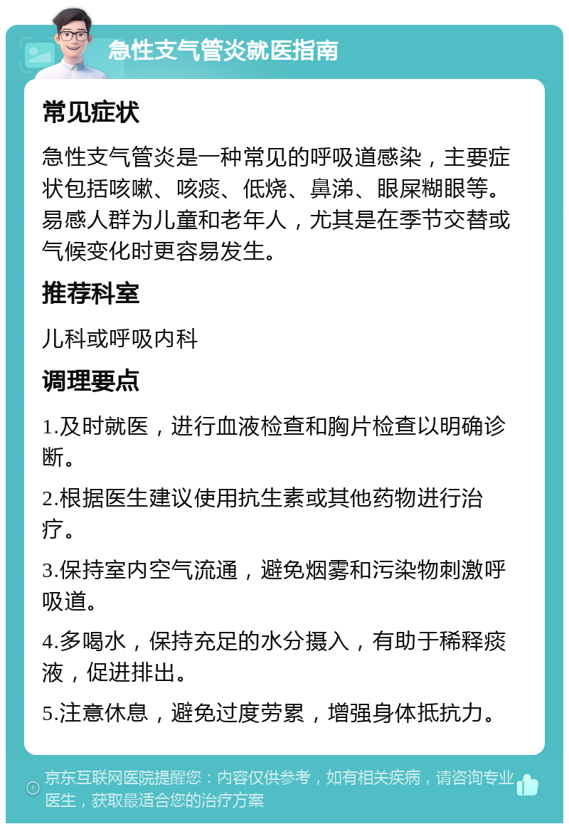 急性支气管炎就医指南 常见症状 急性支气管炎是一种常见的呼吸道感染，主要症状包括咳嗽、咳痰、低烧、鼻涕、眼屎糊眼等。易感人群为儿童和老年人，尤其是在季节交替或气候变化时更容易发生。 推荐科室 儿科或呼吸内科 调理要点 1.及时就医，进行血液检查和胸片检查以明确诊断。 2.根据医生建议使用抗生素或其他药物进行治疗。 3.保持室内空气流通，避免烟雾和污染物刺激呼吸道。 4.多喝水，保持充足的水分摄入，有助于稀释痰液，促进排出。 5.注意休息，避免过度劳累，增强身体抵抗力。