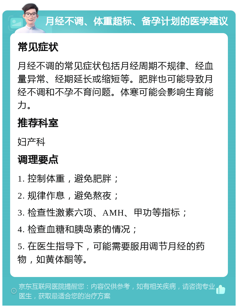 月经不调、体重超标、备孕计划的医学建议 常见症状 月经不调的常见症状包括月经周期不规律、经血量异常、经期延长或缩短等。肥胖也可能导致月经不调和不孕不育问题。体寒可能会影响生育能力。 推荐科室 妇产科 调理要点 1. 控制体重，避免肥胖； 2. 规律作息，避免熬夜； 3. 检查性激素六项、AMH、甲功等指标； 4. 检查血糖和胰岛素的情况； 5. 在医生指导下，可能需要服用调节月经的药物，如黄体酮等。