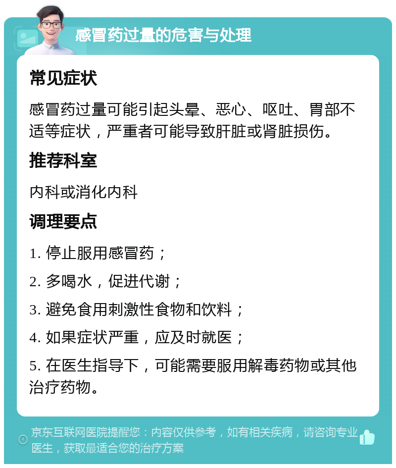 感冒药过量的危害与处理 常见症状 感冒药过量可能引起头晕、恶心、呕吐、胃部不适等症状，严重者可能导致肝脏或肾脏损伤。 推荐科室 内科或消化内科 调理要点 1. 停止服用感冒药； 2. 多喝水，促进代谢； 3. 避免食用刺激性食物和饮料； 4. 如果症状严重，应及时就医； 5. 在医生指导下，可能需要服用解毒药物或其他治疗药物。