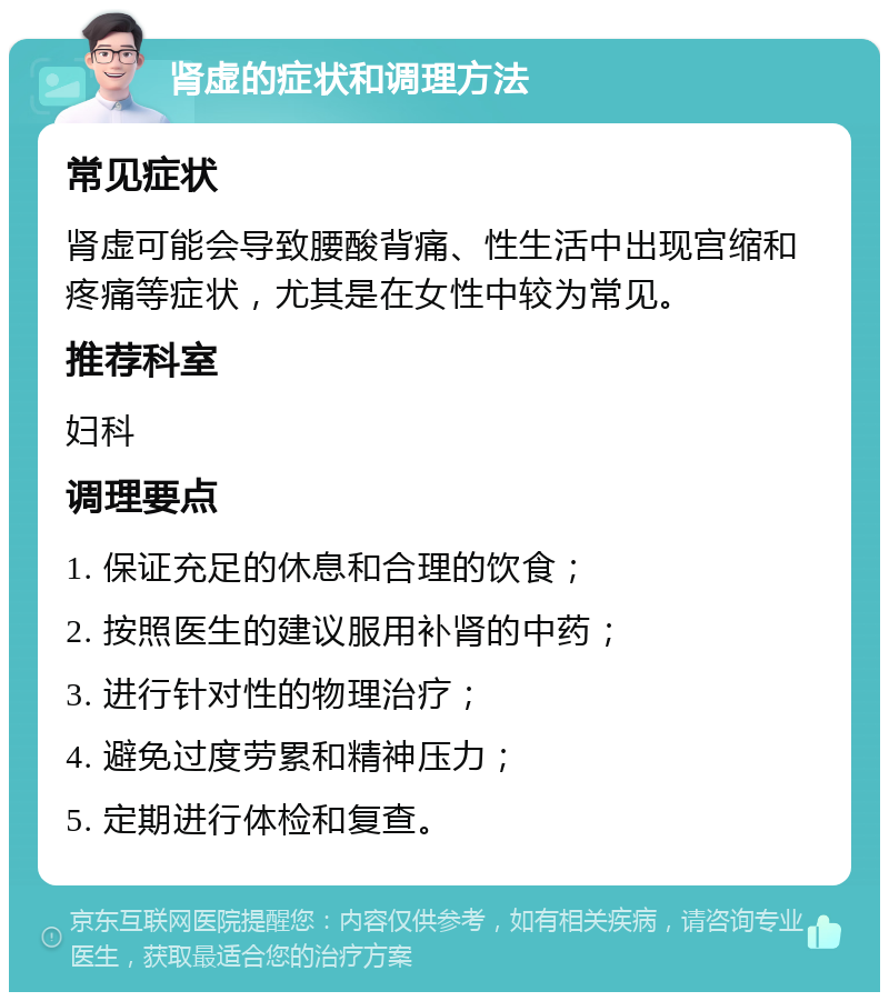 肾虚的症状和调理方法 常见症状 肾虚可能会导致腰酸背痛、性生活中出现宫缩和疼痛等症状，尤其是在女性中较为常见。 推荐科室 妇科 调理要点 1. 保证充足的休息和合理的饮食； 2. 按照医生的建议服用补肾的中药； 3. 进行针对性的物理治疗； 4. 避免过度劳累和精神压力； 5. 定期进行体检和复查。