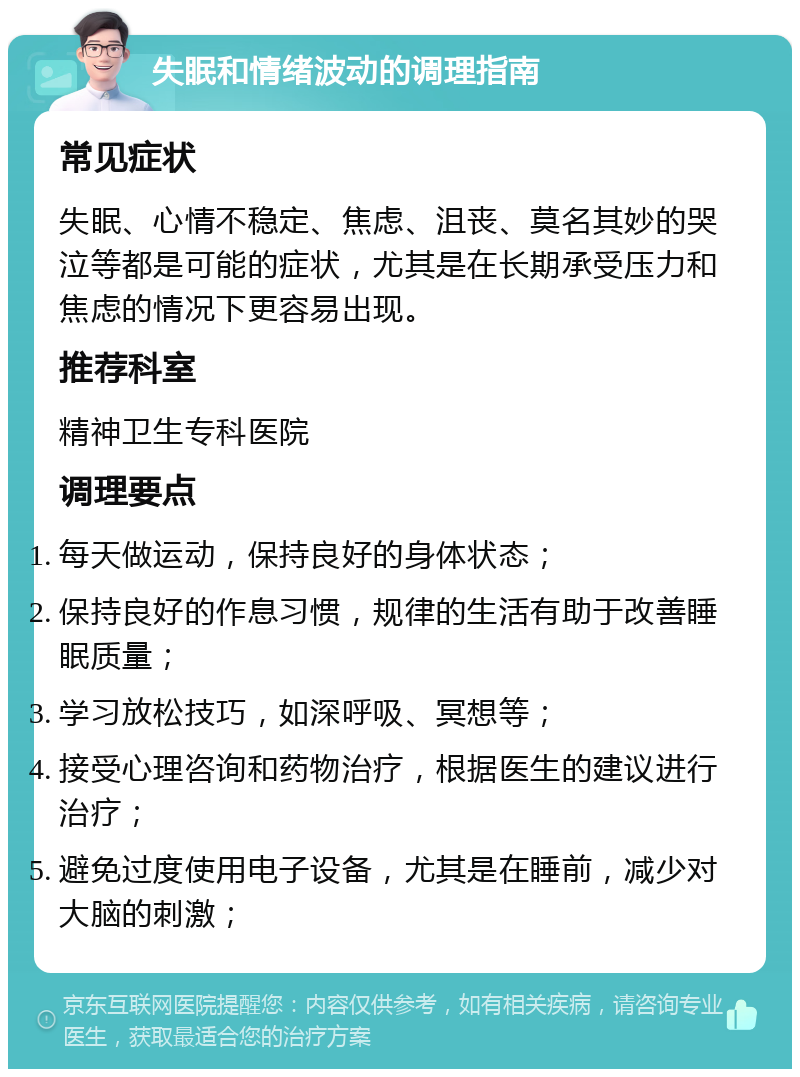 失眠和情绪波动的调理指南 常见症状 失眠、心情不稳定、焦虑、沮丧、莫名其妙的哭泣等都是可能的症状，尤其是在长期承受压力和焦虑的情况下更容易出现。 推荐科室 精神卫生专科医院 调理要点 每天做运动，保持良好的身体状态； 保持良好的作息习惯，规律的生活有助于改善睡眠质量； 学习放松技巧，如深呼吸、冥想等； 接受心理咨询和药物治疗，根据医生的建议进行治疗； 避免过度使用电子设备，尤其是在睡前，减少对大脑的刺激；