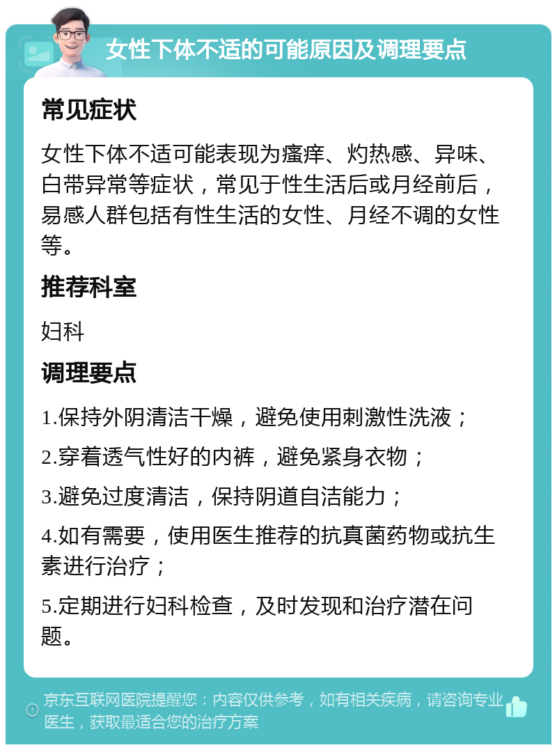 女性下体不适的可能原因及调理要点 常见症状 女性下体不适可能表现为瘙痒、灼热感、异味、白带异常等症状，常见于性生活后或月经前后，易感人群包括有性生活的女性、月经不调的女性等。 推荐科室 妇科 调理要点 1.保持外阴清洁干燥，避免使用刺激性洗液； 2.穿着透气性好的内裤，避免紧身衣物； 3.避免过度清洁，保持阴道自洁能力； 4.如有需要，使用医生推荐的抗真菌药物或抗生素进行治疗； 5.定期进行妇科检查，及时发现和治疗潜在问题。