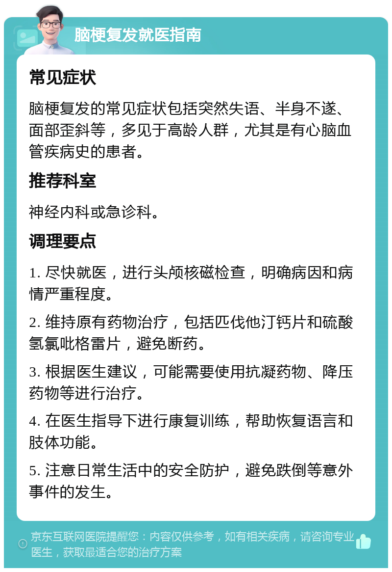 脑梗复发就医指南 常见症状 脑梗复发的常见症状包括突然失语、半身不遂、面部歪斜等，多见于高龄人群，尤其是有心脑血管疾病史的患者。 推荐科室 神经内科或急诊科。 调理要点 1. 尽快就医，进行头颅核磁检查，明确病因和病情严重程度。 2. 维持原有药物治疗，包括匹伐他汀钙片和硫酸氢氯吡格雷片，避免断药。 3. 根据医生建议，可能需要使用抗凝药物、降压药物等进行治疗。 4. 在医生指导下进行康复训练，帮助恢复语言和肢体功能。 5. 注意日常生活中的安全防护，避免跌倒等意外事件的发生。