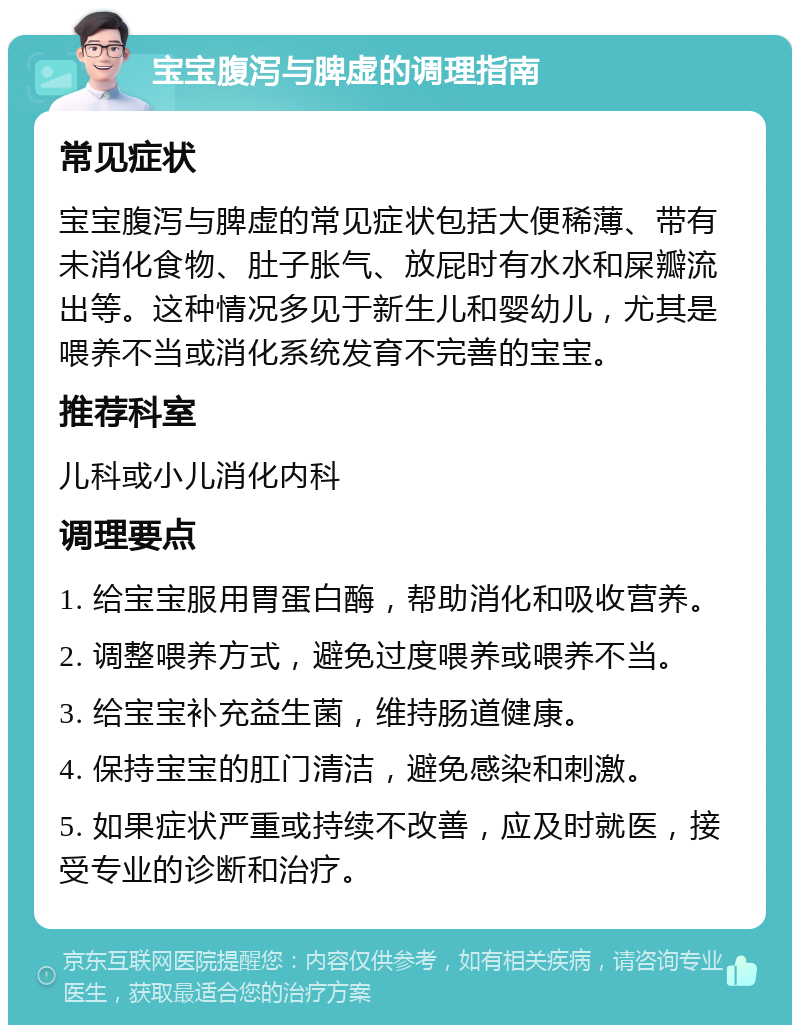 宝宝腹泻与脾虚的调理指南 常见症状 宝宝腹泻与脾虚的常见症状包括大便稀薄、带有未消化食物、肚子胀气、放屁时有水水和屎瓣流出等。这种情况多见于新生儿和婴幼儿，尤其是喂养不当或消化系统发育不完善的宝宝。 推荐科室 儿科或小儿消化内科 调理要点 1. 给宝宝服用胃蛋白酶，帮助消化和吸收营养。 2. 调整喂养方式，避免过度喂养或喂养不当。 3. 给宝宝补充益生菌，维持肠道健康。 4. 保持宝宝的肛门清洁，避免感染和刺激。 5. 如果症状严重或持续不改善，应及时就医，接受专业的诊断和治疗。