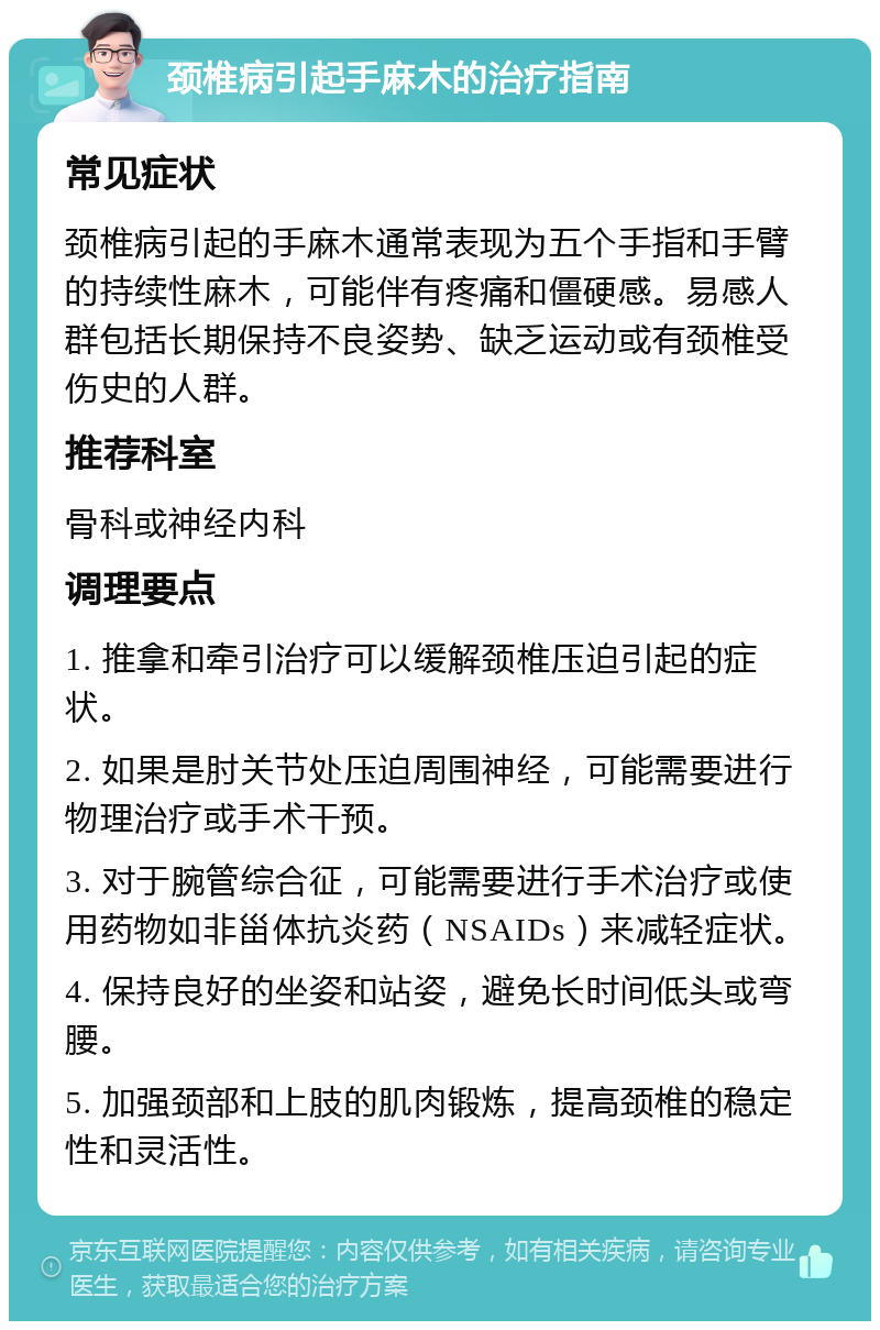 颈椎病引起手麻木的治疗指南 常见症状 颈椎病引起的手麻木通常表现为五个手指和手臂的持续性麻木，可能伴有疼痛和僵硬感。易感人群包括长期保持不良姿势、缺乏运动或有颈椎受伤史的人群。 推荐科室 骨科或神经内科 调理要点 1. 推拿和牵引治疗可以缓解颈椎压迫引起的症状。 2. 如果是肘关节处压迫周围神经，可能需要进行物理治疗或手术干预。 3. 对于腕管综合征，可能需要进行手术治疗或使用药物如非甾体抗炎药（NSAIDs）来减轻症状。 4. 保持良好的坐姿和站姿，避免长时间低头或弯腰。 5. 加强颈部和上肢的肌肉锻炼，提高颈椎的稳定性和灵活性。