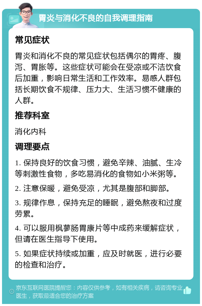 胃炎与消化不良的自我调理指南 常见症状 胃炎和消化不良的常见症状包括偶尔的胃疼、腹泻、胃胀等。这些症状可能会在受凉或不洁饮食后加重，影响日常生活和工作效率。易感人群包括长期饮食不规律、压力大、生活习惯不健康的人群。 推荐科室 消化内科 调理要点 1. 保持良好的饮食习惯，避免辛辣、油腻、生冷等刺激性食物，多吃易消化的食物如小米粥等。 2. 注意保暖，避免受凉，尤其是腹部和脚部。 3. 规律作息，保持充足的睡眠，避免熬夜和过度劳累。 4. 可以服用枫蓼肠胃康片等中成药来缓解症状，但请在医生指导下使用。 5. 如果症状持续或加重，应及时就医，进行必要的检查和治疗。