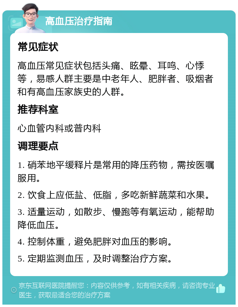 高血压治疗指南 常见症状 高血压常见症状包括头痛、眩晕、耳鸣、心悸等，易感人群主要是中老年人、肥胖者、吸烟者和有高血压家族史的人群。 推荐科室 心血管内科或普内科 调理要点 1. 硝苯地平缓释片是常用的降压药物，需按医嘱服用。 2. 饮食上应低盐、低脂，多吃新鲜蔬菜和水果。 3. 适量运动，如散步、慢跑等有氧运动，能帮助降低血压。 4. 控制体重，避免肥胖对血压的影响。 5. 定期监测血压，及时调整治疗方案。