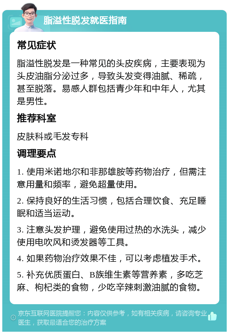 脂溢性脱发就医指南 常见症状 脂溢性脱发是一种常见的头皮疾病，主要表现为头皮油脂分泌过多，导致头发变得油腻、稀疏，甚至脱落。易感人群包括青少年和中年人，尤其是男性。 推荐科室 皮肤科或毛发专科 调理要点 1. 使用米诺地尔和非那雄胺等药物治疗，但需注意用量和频率，避免超量使用。 2. 保持良好的生活习惯，包括合理饮食、充足睡眠和适当运动。 3. 注意头发护理，避免使用过热的水洗头，减少使用电吹风和烫发器等工具。 4. 如果药物治疗效果不佳，可以考虑植发手术。 5. 补充优质蛋白、B族维生素等营养素，多吃芝麻、枸杞类的食物，少吃辛辣刺激油腻的食物。