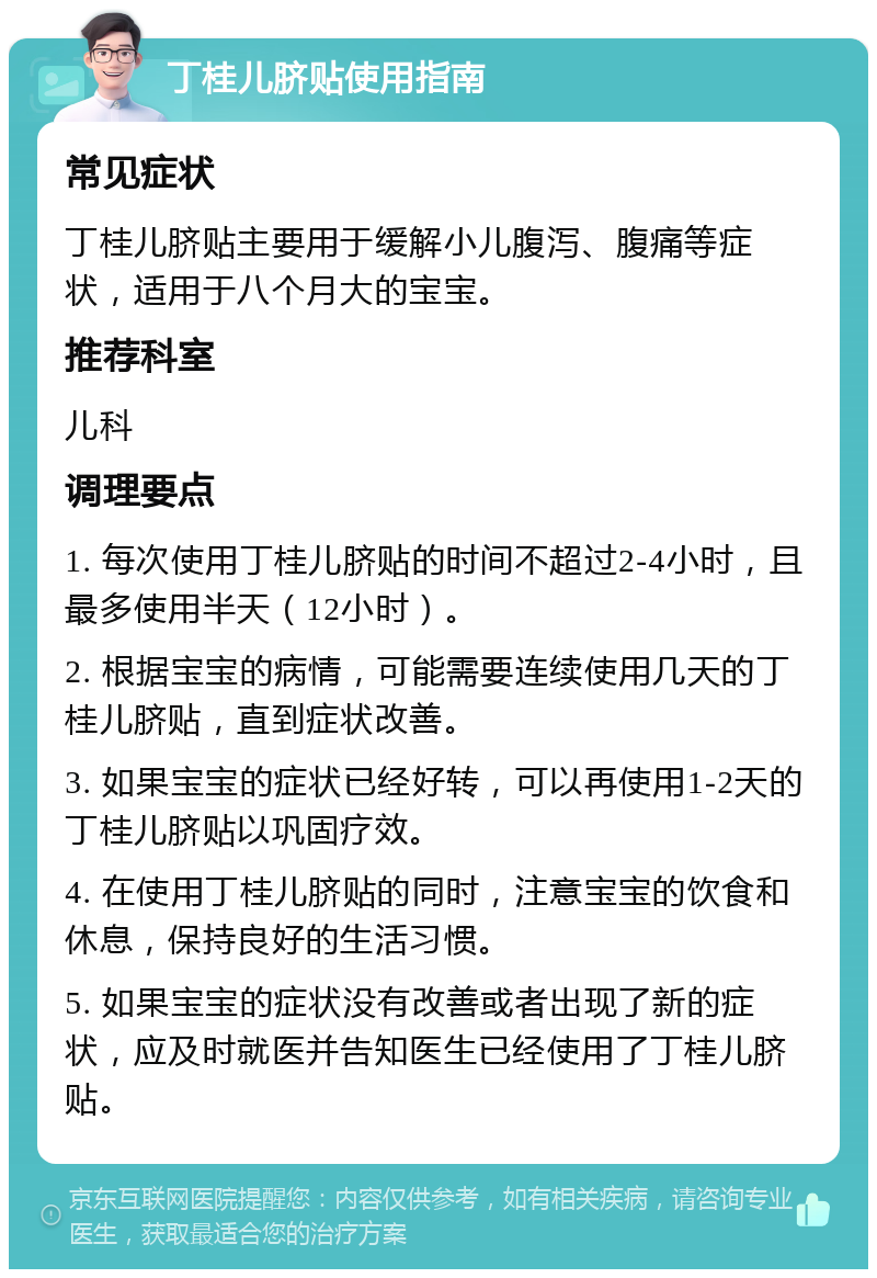 丁桂儿脐贴使用指南 常见症状 丁桂儿脐贴主要用于缓解小儿腹泻、腹痛等症状，适用于八个月大的宝宝。 推荐科室 儿科 调理要点 1. 每次使用丁桂儿脐贴的时间不超过2-4小时，且最多使用半天（12小时）。 2. 根据宝宝的病情，可能需要连续使用几天的丁桂儿脐贴，直到症状改善。 3. 如果宝宝的症状已经好转，可以再使用1-2天的丁桂儿脐贴以巩固疗效。 4. 在使用丁桂儿脐贴的同时，注意宝宝的饮食和休息，保持良好的生活习惯。 5. 如果宝宝的症状没有改善或者出现了新的症状，应及时就医并告知医生已经使用了丁桂儿脐贴。