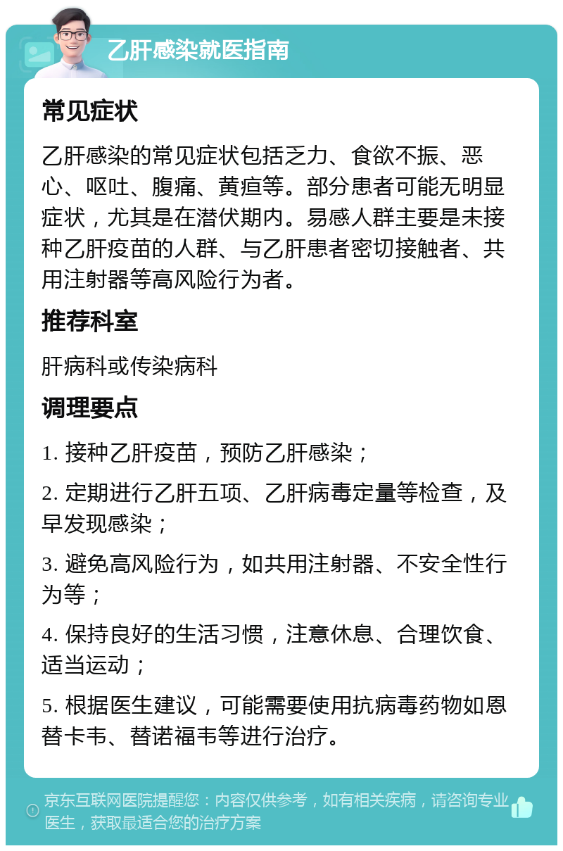 乙肝感染就医指南 常见症状 乙肝感染的常见症状包括乏力、食欲不振、恶心、呕吐、腹痛、黄疸等。部分患者可能无明显症状，尤其是在潜伏期内。易感人群主要是未接种乙肝疫苗的人群、与乙肝患者密切接触者、共用注射器等高风险行为者。 推荐科室 肝病科或传染病科 调理要点 1. 接种乙肝疫苗，预防乙肝感染； 2. 定期进行乙肝五项、乙肝病毒定量等检查，及早发现感染； 3. 避免高风险行为，如共用注射器、不安全性行为等； 4. 保持良好的生活习惯，注意休息、合理饮食、适当运动； 5. 根据医生建议，可能需要使用抗病毒药物如恩替卡韦、替诺福韦等进行治疗。