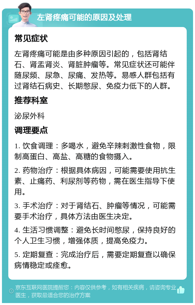 左肾疼痛可能的原因及处理 常见症状 左肾疼痛可能是由多种原因引起的，包括肾结石、肾盂肾炎、肾脏肿瘤等。常见症状还可能伴随尿频、尿急、尿痛、发热等。易感人群包括有过肾结石病史、长期憋尿、免疫力低下的人群。 推荐科室 泌尿外科 调理要点 1. 饮食调理：多喝水，避免辛辣刺激性食物，限制高蛋白、高盐、高糖的食物摄入。 2. 药物治疗：根据具体病因，可能需要使用抗生素、止痛药、利尿剂等药物，需在医生指导下使用。 3. 手术治疗：对于肾结石、肿瘤等情况，可能需要手术治疗，具体方法由医生决定。 4. 生活习惯调整：避免长时间憋尿，保持良好的个人卫生习惯，增强体质，提高免疫力。 5. 定期复查：完成治疗后，需要定期复查以确保病情稳定或痊愈。