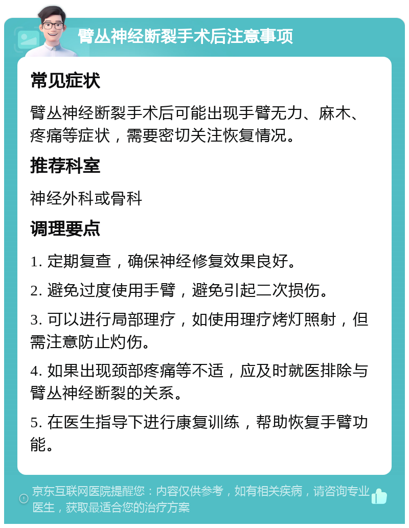 臂丛神经断裂手术后注意事项 常见症状 臂丛神经断裂手术后可能出现手臂无力、麻木、疼痛等症状，需要密切关注恢复情况。 推荐科室 神经外科或骨科 调理要点 1. 定期复查，确保神经修复效果良好。 2. 避免过度使用手臂，避免引起二次损伤。 3. 可以进行局部理疗，如使用理疗烤灯照射，但需注意防止灼伤。 4. 如果出现颈部疼痛等不适，应及时就医排除与臂丛神经断裂的关系。 5. 在医生指导下进行康复训练，帮助恢复手臂功能。