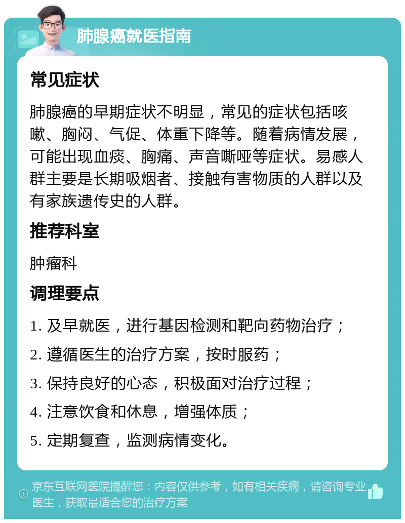 肺腺癌就医指南 常见症状 肺腺癌的早期症状不明显，常见的症状包括咳嗽、胸闷、气促、体重下降等。随着病情发展，可能出现血痰、胸痛、声音嘶哑等症状。易感人群主要是长期吸烟者、接触有害物质的人群以及有家族遗传史的人群。 推荐科室 肿瘤科 调理要点 1. 及早就医，进行基因检测和靶向药物治疗； 2. 遵循医生的治疗方案，按时服药； 3. 保持良好的心态，积极面对治疗过程； 4. 注意饮食和休息，增强体质； 5. 定期复查，监测病情变化。