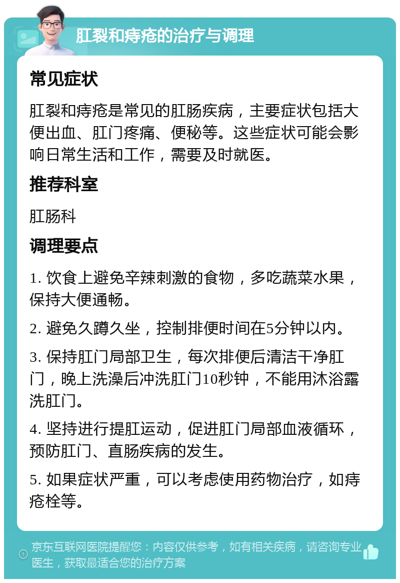 肛裂和痔疮的治疗与调理 常见症状 肛裂和痔疮是常见的肛肠疾病，主要症状包括大便出血、肛门疼痛、便秘等。这些症状可能会影响日常生活和工作，需要及时就医。 推荐科室 肛肠科 调理要点 1. 饮食上避免辛辣刺激的食物，多吃蔬菜水果，保持大便通畅。 2. 避免久蹲久坐，控制排便时间在5分钟以内。 3. 保持肛门局部卫生，每次排便后清洁干净肛门，晚上洗澡后冲洗肛门10秒钟，不能用沐浴露洗肛门。 4. 坚持进行提肛运动，促进肛门局部血液循环，预防肛门、直肠疾病的发生。 5. 如果症状严重，可以考虑使用药物治疗，如痔疮栓等。