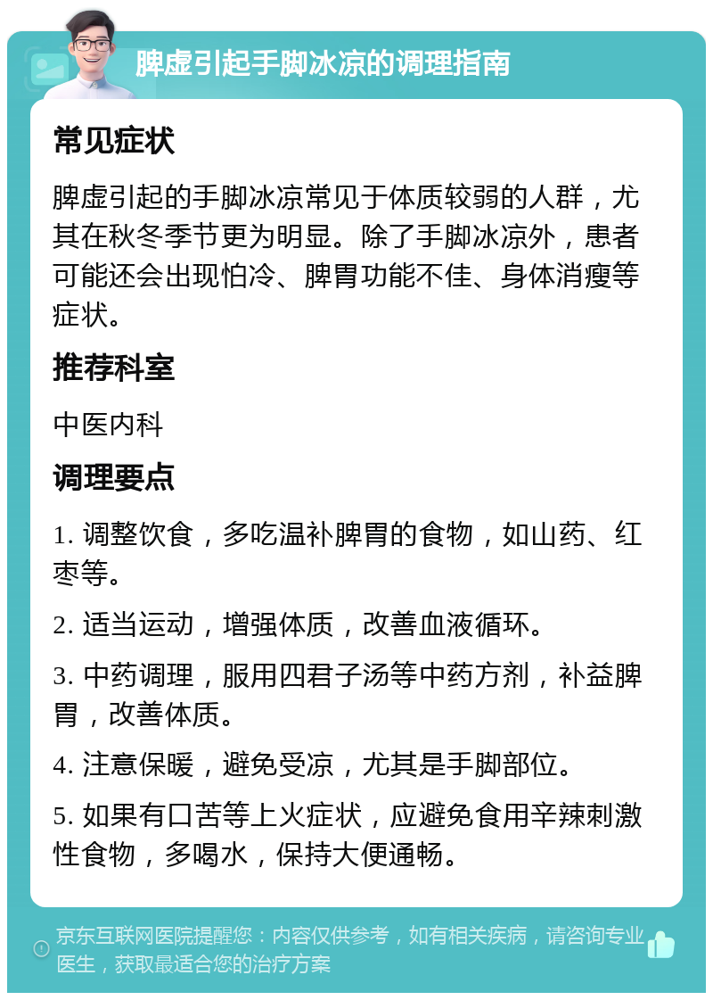 脾虚引起手脚冰凉的调理指南 常见症状 脾虚引起的手脚冰凉常见于体质较弱的人群，尤其在秋冬季节更为明显。除了手脚冰凉外，患者可能还会出现怕冷、脾胃功能不佳、身体消瘦等症状。 推荐科室 中医内科 调理要点 1. 调整饮食，多吃温补脾胃的食物，如山药、红枣等。 2. 适当运动，增强体质，改善血液循环。 3. 中药调理，服用四君子汤等中药方剂，补益脾胃，改善体质。 4. 注意保暖，避免受凉，尤其是手脚部位。 5. 如果有口苦等上火症状，应避免食用辛辣刺激性食物，多喝水，保持大便通畅。