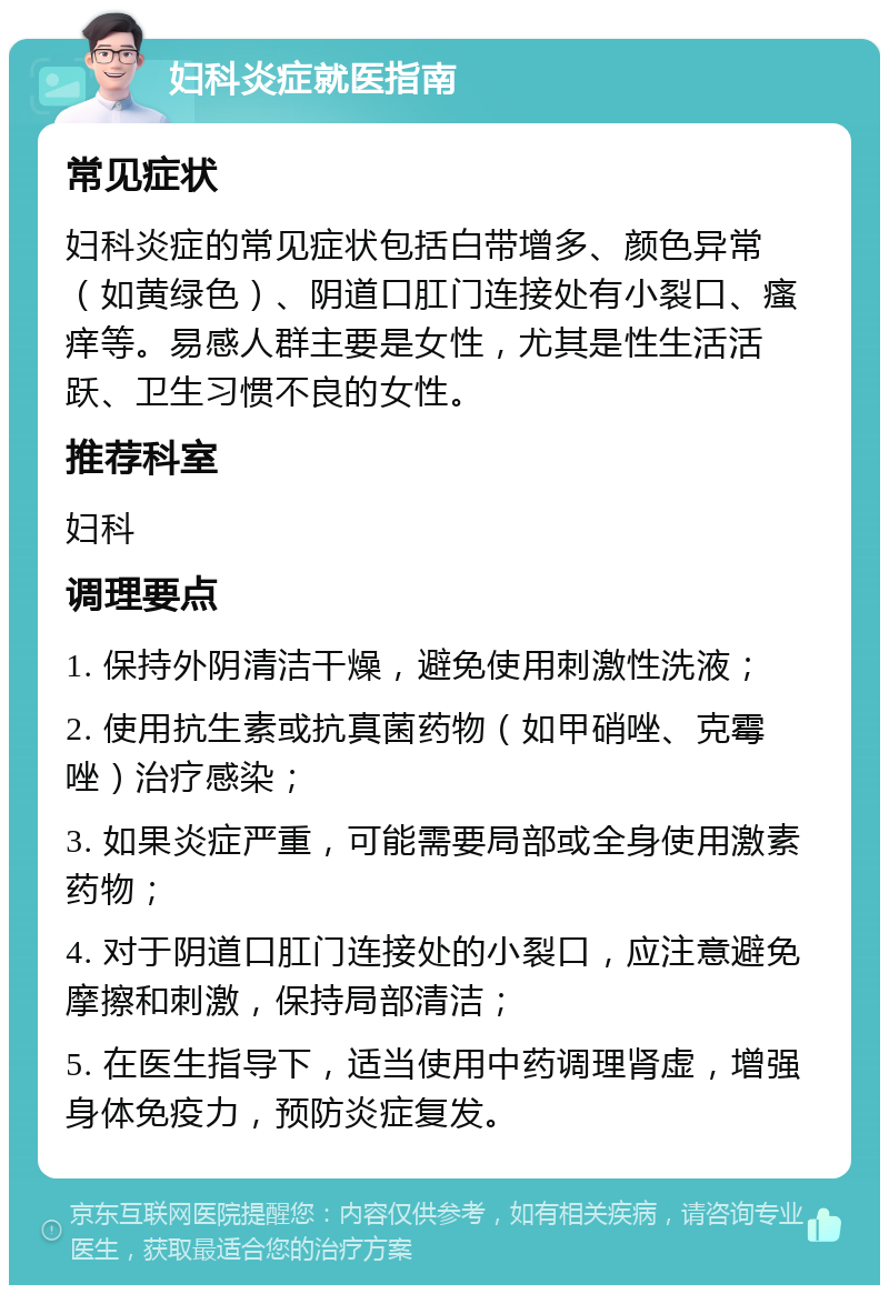 妇科炎症就医指南 常见症状 妇科炎症的常见症状包括白带增多、颜色异常（如黄绿色）、阴道口肛门连接处有小裂口、瘙痒等。易感人群主要是女性，尤其是性生活活跃、卫生习惯不良的女性。 推荐科室 妇科 调理要点 1. 保持外阴清洁干燥，避免使用刺激性洗液； 2. 使用抗生素或抗真菌药物（如甲硝唑、克霉唑）治疗感染； 3. 如果炎症严重，可能需要局部或全身使用激素药物； 4. 对于阴道口肛门连接处的小裂口，应注意避免摩擦和刺激，保持局部清洁； 5. 在医生指导下，适当使用中药调理肾虚，增强身体免疫力，预防炎症复发。