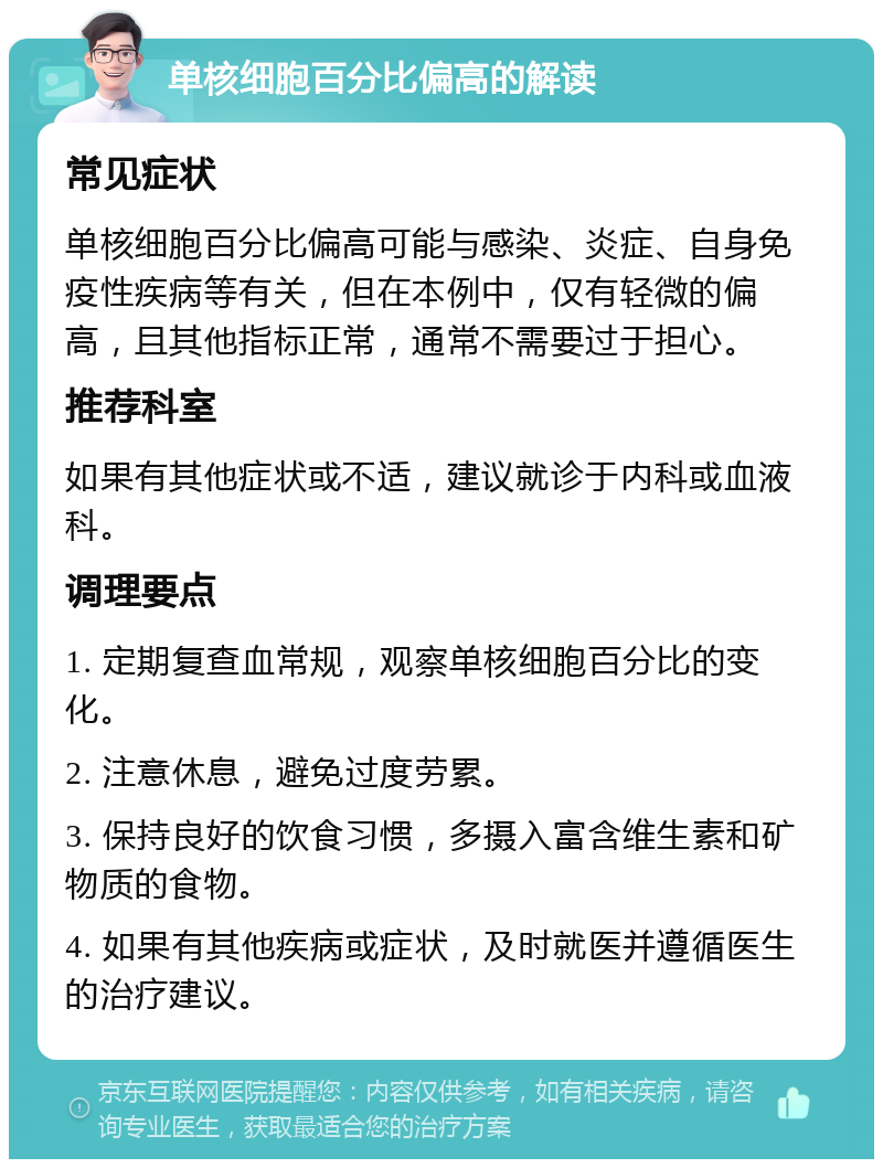 单核细胞百分比偏高的解读 常见症状 单核细胞百分比偏高可能与感染、炎症、自身免疫性疾病等有关，但在本例中，仅有轻微的偏高，且其他指标正常，通常不需要过于担心。 推荐科室 如果有其他症状或不适，建议就诊于内科或血液科。 调理要点 1. 定期复查血常规，观察单核细胞百分比的变化。 2. 注意休息，避免过度劳累。 3. 保持良好的饮食习惯，多摄入富含维生素和矿物质的食物。 4. 如果有其他疾病或症状，及时就医并遵循医生的治疗建议。