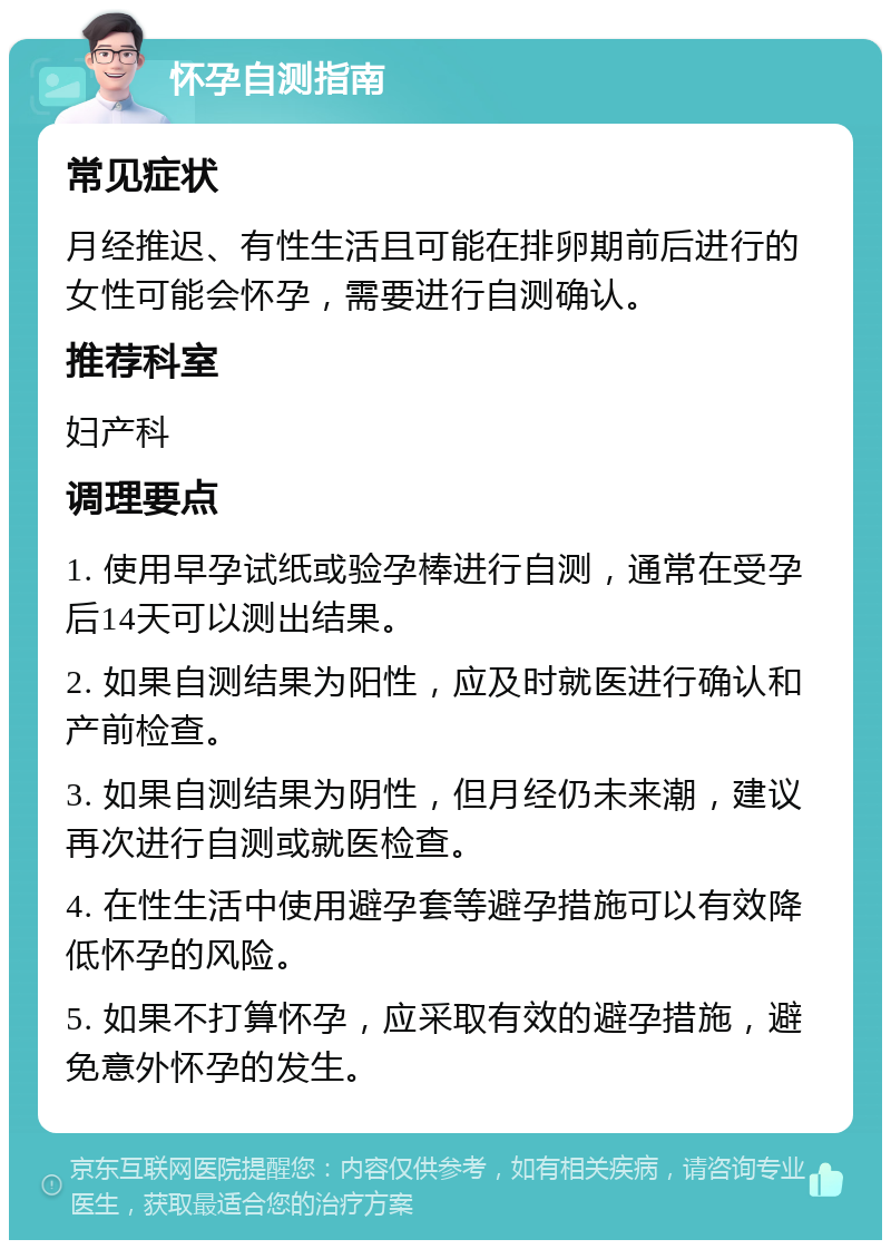 怀孕自测指南 常见症状 月经推迟、有性生活且可能在排卵期前后进行的女性可能会怀孕，需要进行自测确认。 推荐科室 妇产科 调理要点 1. 使用早孕试纸或验孕棒进行自测，通常在受孕后14天可以测出结果。 2. 如果自测结果为阳性，应及时就医进行确认和产前检查。 3. 如果自测结果为阴性，但月经仍未来潮，建议再次进行自测或就医检查。 4. 在性生活中使用避孕套等避孕措施可以有效降低怀孕的风险。 5. 如果不打算怀孕，应采取有效的避孕措施，避免意外怀孕的发生。