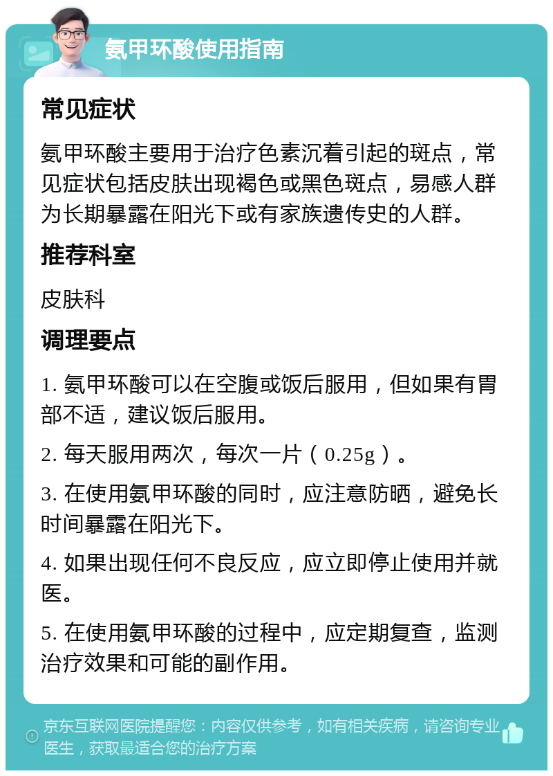 氨甲环酸使用指南 常见症状 氨甲环酸主要用于治疗色素沉着引起的斑点，常见症状包括皮肤出现褐色或黑色斑点，易感人群为长期暴露在阳光下或有家族遗传史的人群。 推荐科室 皮肤科 调理要点 1. 氨甲环酸可以在空腹或饭后服用，但如果有胃部不适，建议饭后服用。 2. 每天服用两次，每次一片（0.25g）。 3. 在使用氨甲环酸的同时，应注意防晒，避免长时间暴露在阳光下。 4. 如果出现任何不良反应，应立即停止使用并就医。 5. 在使用氨甲环酸的过程中，应定期复查，监测治疗效果和可能的副作用。