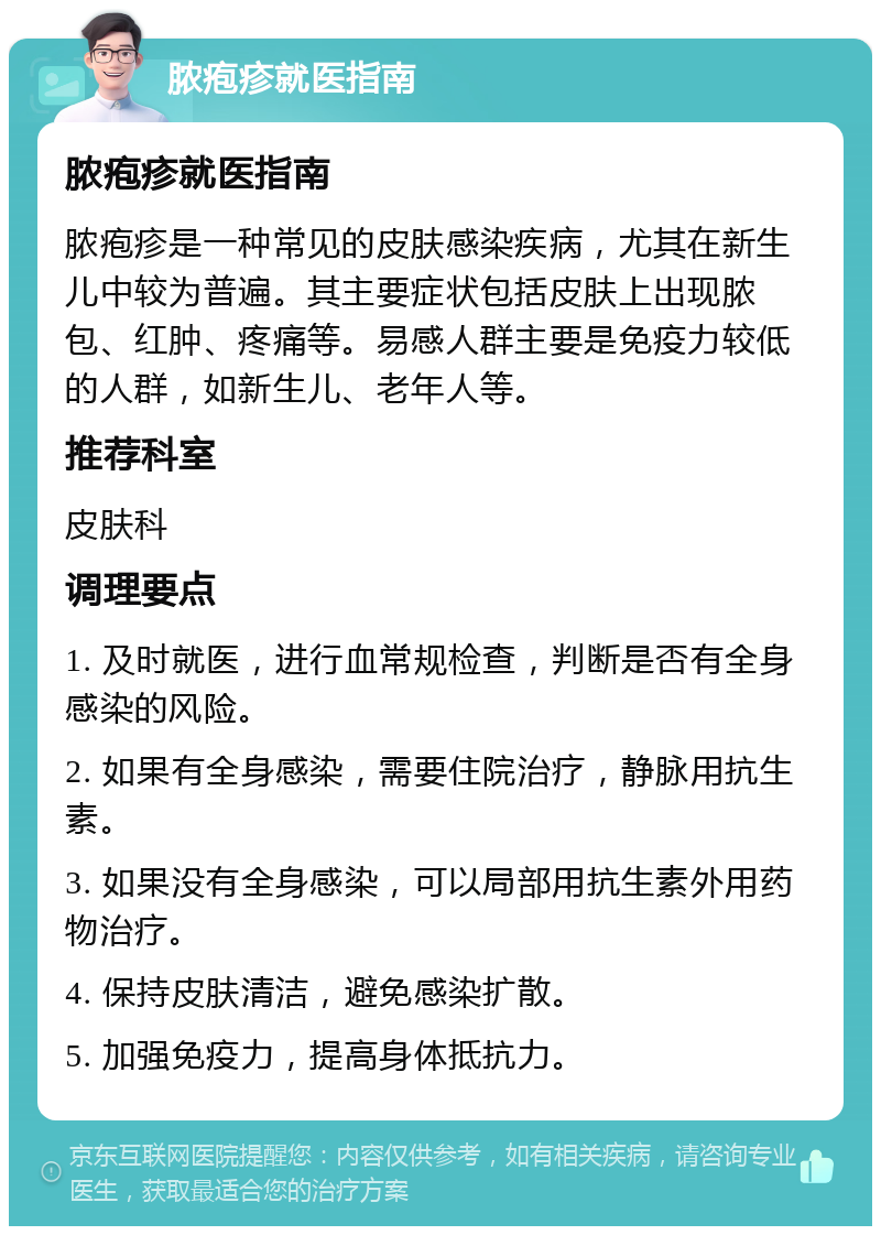 脓疱疹就医指南 脓疱疹就医指南 脓疱疹是一种常见的皮肤感染疾病，尤其在新生儿中较为普遍。其主要症状包括皮肤上出现脓包、红肿、疼痛等。易感人群主要是免疫力较低的人群，如新生儿、老年人等。 推荐科室 皮肤科 调理要点 1. 及时就医，进行血常规检查，判断是否有全身感染的风险。 2. 如果有全身感染，需要住院治疗，静脉用抗生素。 3. 如果没有全身感染，可以局部用抗生素外用药物治疗。 4. 保持皮肤清洁，避免感染扩散。 5. 加强免疫力，提高身体抵抗力。