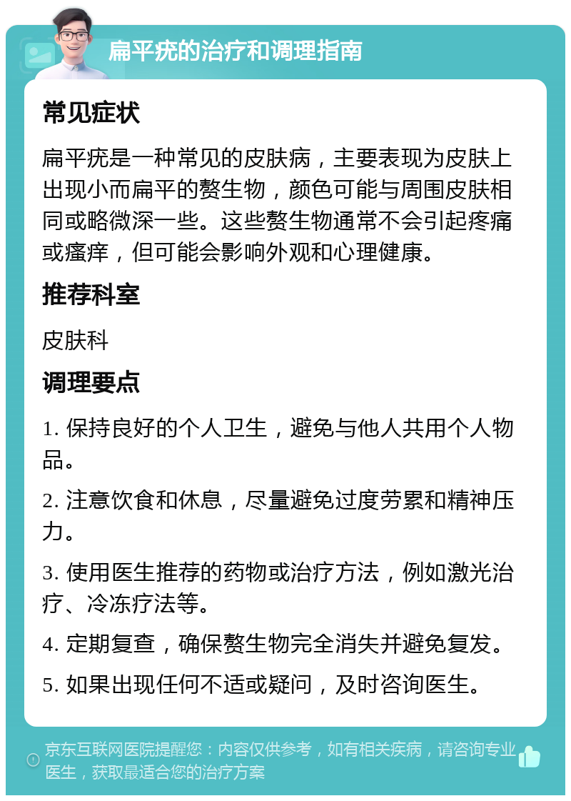 扁平疣的治疗和调理指南 常见症状 扁平疣是一种常见的皮肤病，主要表现为皮肤上出现小而扁平的赘生物，颜色可能与周围皮肤相同或略微深一些。这些赘生物通常不会引起疼痛或瘙痒，但可能会影响外观和心理健康。 推荐科室 皮肤科 调理要点 1. 保持良好的个人卫生，避免与他人共用个人物品。 2. 注意饮食和休息，尽量避免过度劳累和精神压力。 3. 使用医生推荐的药物或治疗方法，例如激光治疗、冷冻疗法等。 4. 定期复查，确保赘生物完全消失并避免复发。 5. 如果出现任何不适或疑问，及时咨询医生。